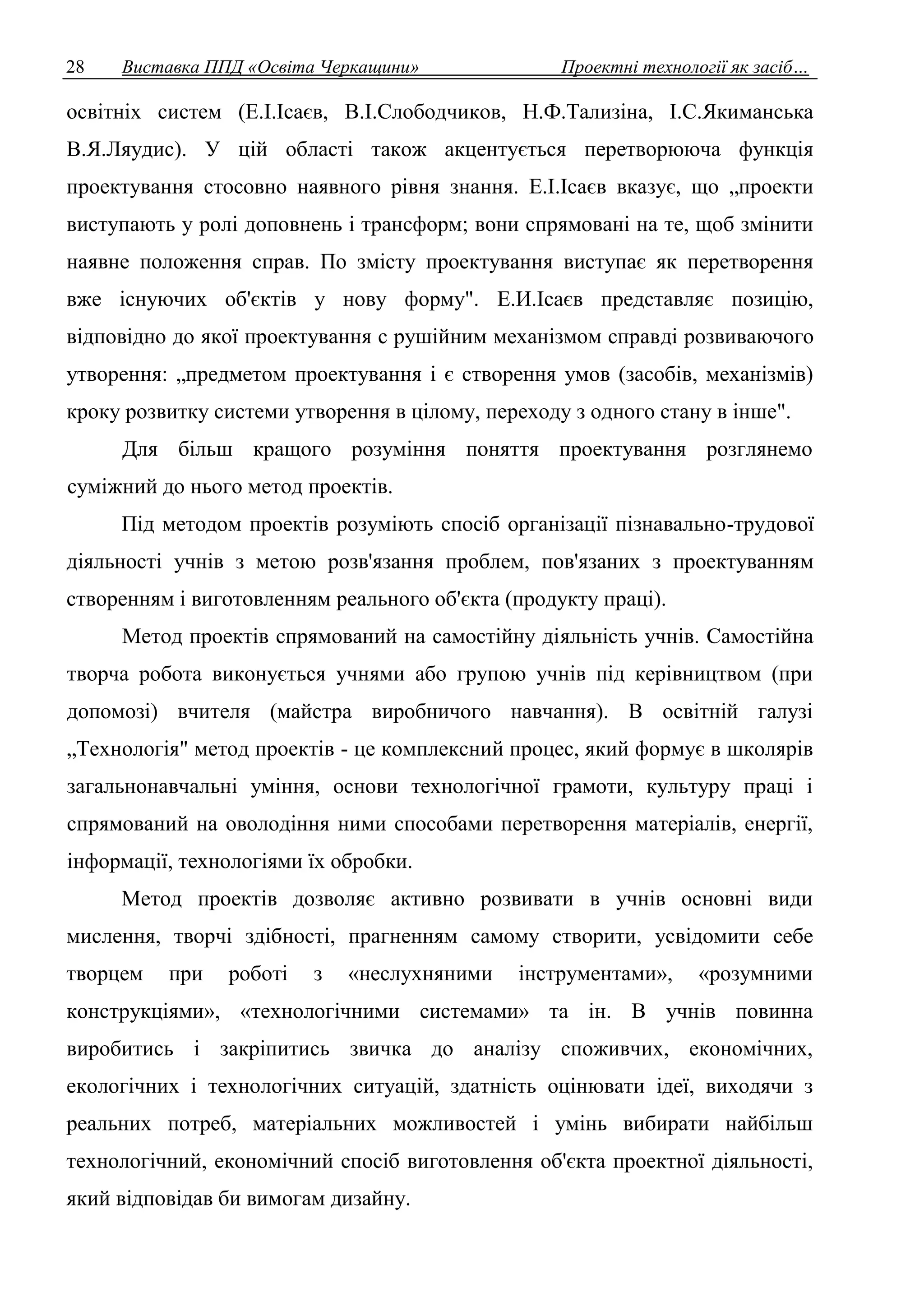 28 Виставка ППД «Освіта Черкащини» Проектні технології як засіб… 
освітніх систем (Е.І.Ісаєв, В.І.Слободчиков, Н.Ф.Тализіна, І.С.Якиманська 
В.Я.Ляудис). У цій області також акцентується перетворююча функція 
проектування стосовно наявного рівня знання. Е.І.Ісаєв вказує, що „проекти 
виступають у ролі доповнень і трансформ; вони спрямовані на те, щоб змінити 
наявне положення справ. По змісту проектування виступає як перетворення 
вже існуючих об'єктів у нову форму". Е.И.Ісаєв представляє позицію, 
відповідно до якої проектування с рушійним механізмом справді розвиваючого 
утворення: „предметом проектування і є створення умов (засобів, механізмів) 
кроку розвитку системи утворення в цілому, переходу з одного стану в інше". 
Для більш кращого розуміння поняття проектування розглянемо 
суміжний до нього метод проектів. 
Під методом проектів розуміють спосіб організації пізнавально-трудової 
діяльності учнів з метою розв'язання проблем, пов'язаних з проектуванням 
створенням і виготовленням реального об'єкта (продукту праці). 
Метод проектів спрямований на самостійну діяльність учнів. Самостійна 
творча робота виконується учнями або групою учнів під керівництвом (при 
допомозі) вчителя (майстра виробничого навчання). В освітній галузі 
„Технологія" метод проектів - це комплексний процес, який формує в школярів 
загальнонавчальні уміння, основи технологічної грамоти, культуру праці і 
спрямований на оволодіння ними способами перетворення матеріалів, енергії, 
інформації, технологіями їх обробки. 
Метод проектів дозволяє активно розвивати в учнів основні види 
мислення, творчі здібності, прагненням самому створити, усвідомити себе 
творцем при роботі з «неслухняними інструментами», «розумними 
конструкціями», «технологічними системами» та ін. В учнів повинна 
виробитись і закріпитись звичка до аналізу споживчих, економічних, 
екологічних і технологічних ситуацій, здатність оцінювати ідеї, виходячи з 
реальних потреб, матеріальних можливостей і умінь вибирати найбільш 
технологічний, економічний спосіб виготовлення об'єкта проектної діяльності, 
який відповідав би вимогам дизайну. 
 