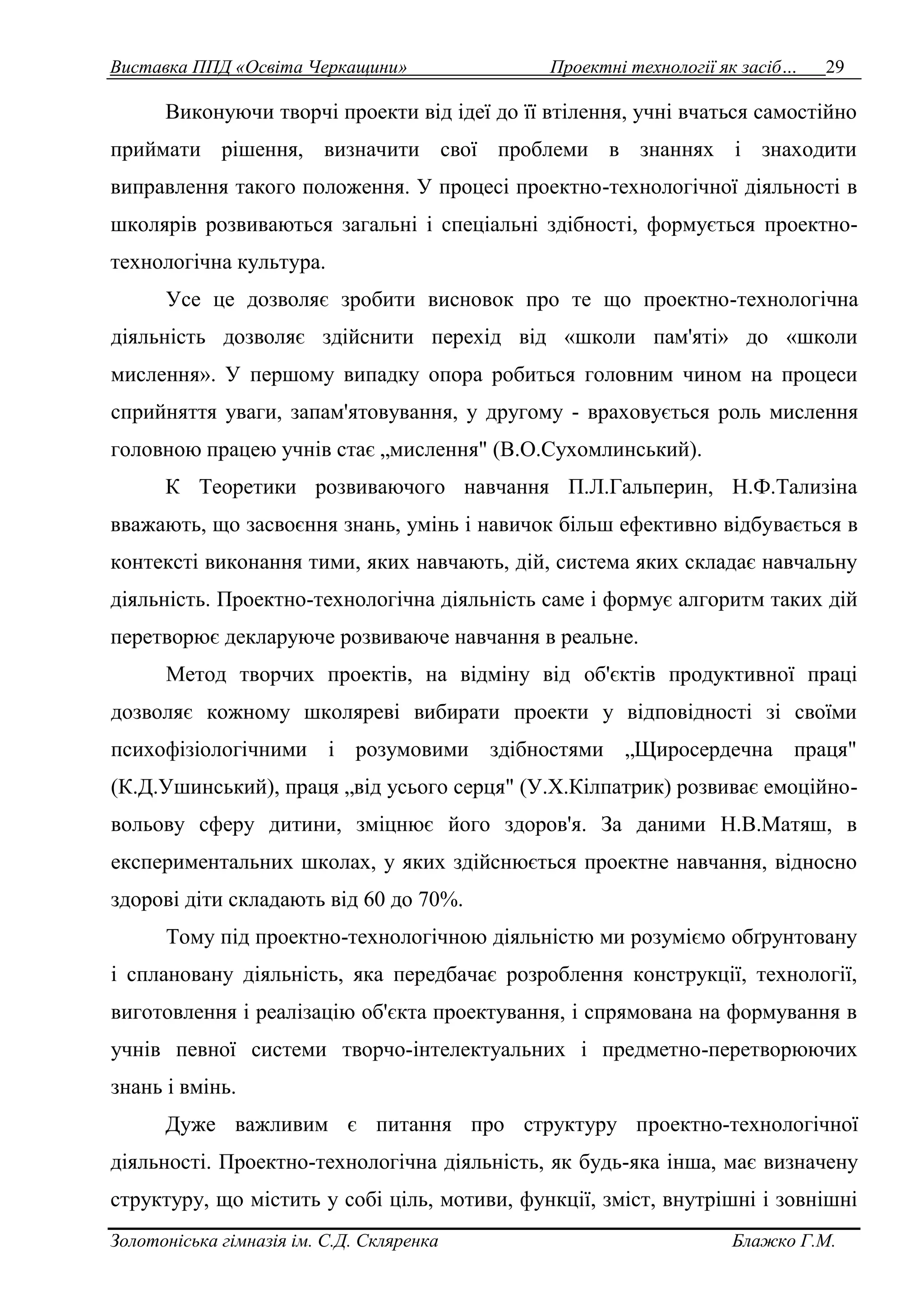 Виставка ППД «Освіта Черкащини» Проектні технології як засіб… 29 
Виконуючи творчі проекти від ідеї до її втілення, учні вчаться самостійно 
приймати рішення, визначити свої проблеми в знаннях і знаходити 
виправлення такого положення. У процесі проектно-технологічної діяльності в 
школярів розвиваються загальні і спеціальні здібності, формується проектно- 
технологічна культура. 
Усе це дозволяє зробити висновок про те що проектно-технологічна 
діяльність дозволяє здійснити перехід від «школи пам'яті» до «школи 
мислення». У першому випадку опора робиться головним чином на процеси 
сприйняття уваги, запам'ятовування, у другому - враховується роль мислення 
головною працею учнів стає „мислення" (В.О.Сухомлинський). 
К Теоретики розвиваючого навчання П.Л.Гальперин, Н.Ф.Тализіна 
вважають, що засвоєння знань, умінь і навичок більш ефективно відбувається в 
контексті виконання тими, яких навчають, дій, система яких складає навчальну 
діяльність. Проектно-технологічна діяльність саме і формує алгоритм таких дій 
перетворює декларуюче розвиваюче навчання в реальне. 
Метод творчих проектів, на відміну від об'єктів продуктивної праці 
дозволяє кожному школяреві вибирати проекти у відповідності зі своїми 
психофізіологічними і розумовими здібностями „Щиросердечна праця" 
(К.Д.Ушинський), праця „від усього серця" (У.Х.Кілпатрик) розвиває емоційно- 
вольову сферу дитини, зміцнює його здоров'я. За даними Н.В.Матяш, в 
експериментальних школах, у яких здійснюється проектне навчання, відносно 
здорові діти складають від 60 до 70%. 
Тому під проектно-технологічною діяльністю ми розуміємо обґрунтовану 
і сплановану діяльність, яка передбачає розроблення конструкції, технології, 
виготовлення і реалізацію об'єкта проектування, і спрямована на формування в 
учнів певної системи творчо-інтелектуальних і предметно-перетворюючих 
знань і вмінь. 
Дуже важливим є питання про структуру проектно-технологічної 
діяльності. Проектно-технологічна діяльність, як будь-яка інша, має визначену 
структуру, що містить у собі ціль, мотиви, функції, зміст, внутрішні і зовнішні 
Золотоніська гімназія ім. С.Д. Скляренка Блажко Г.М. 
 