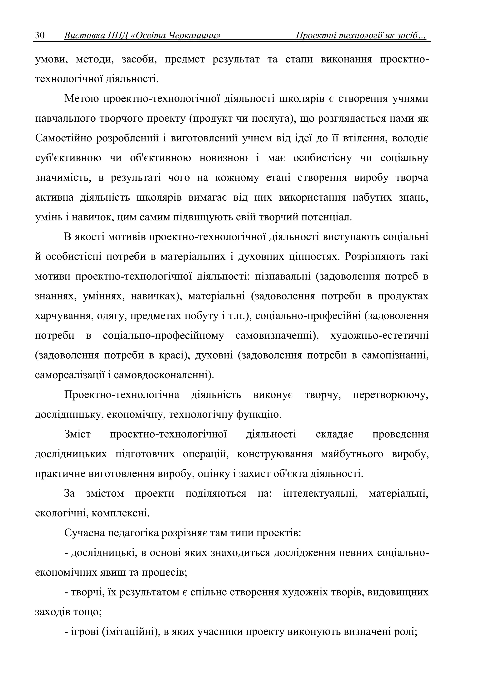 30 Виставка ППД «Освіта Черкащини» Проектні технології як засіб… 
умови, методи, засоби, предмет результат та етапи виконання проектно- 
технологічної діяльності. 
Метою проектно-технологічної діяльності школярів є створення учнями 
навчального творчого проекту (продукт чи послуга), що розглядається нами як 
Самостійно розроблений і виготовлений учнем від ідеї до її втілення, володіє 
суб'єктивною чи об'єктивною новизною і має особистісну чи соціальну 
значимість, в результаті чого на кожному етапі створення виробу творча 
активна діяльність школярів вимагає від них використання набутих знань, 
умінь і навичок, цим самим підвищують свій творчий потенціал. 
В якості мотивів проектно-технологічної діяльності виступають соціальні 
й особистісні потреби в матеріальних і духовних цінностях. Розрізняють такі 
мотиви проектно-технологічної діяльності: пізнавальні (задоволення потреб в 
знаннях, уміннях, навичках), матеріальні (задоволення потреби в продуктах 
харчування, одягу, предметах побуту і т.п.), соціально-професійні (задоволення 
потреби в соціально-професійному самовизначенні), художньо-естетичні 
(задоволення потреби в красі), духовні (задоволення потреби в самопізнанні, 
самореалізації і самовдосконаленні). 
Проектно-технологічна діяльність виконує творчу, перетворюючу, 
дослідницьку, економічну, технологічну функцію. 
Зміст проектно-технологічної діяльності складає проведення 
дослідницьких підготовчих операцій, конструювання майбутнього виробу, 
практичне виготовлення виробу, оцінку і захист об'єкта діяльності. 
За змістом проекти поділяються на: інтелектуальні, матеріальні, 
екологічні, комплексні. 
Сучасна педагогіка розрізняє там типи проектів: 
- дослідницькі, в основі яких знаходиться дослідження певних соціально- 
економічних явиш та процесів; 
- творчі, їх результатом є спільне створення художніх творів, видовищних 
заходів тощо; 
- ігрові (імітаційні), в яких учасники проекту виконують визначені ролі; 
 