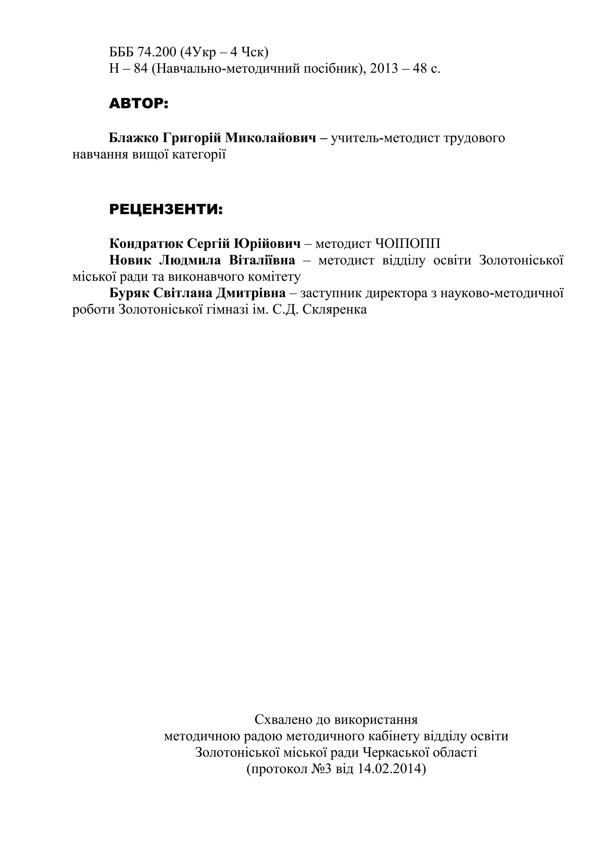 БББ 74.200 (4Укр – 4 Чск) 
Н – 84 (Навчально-методичний посібник), 2013 – 48 c. 
АВТОР: 
Блажко Григорій Миколайович – учитель-методист трудового 
навчання вищої категорії 
РЕЦЕНЗЕНТИ: 
Кондратюк Сергій Юрійович – методист ЧОІПОПП 
Новик Людмила Віталіївна – методист відділу освіти Золотоніської 
міської ради та виконавчого комітету 
Буряк Світлана Дмитрівна – заступник директора з науково-методичної 
роботи Золотоніської гімназі ім. С.Д. Скляренка 
Схвалено до використання 
методичною радою методичного кабінету відділу освіти 
Золотоніської міської ради Черкаської області 
(протокол №3 від 14.02.2014) 
 