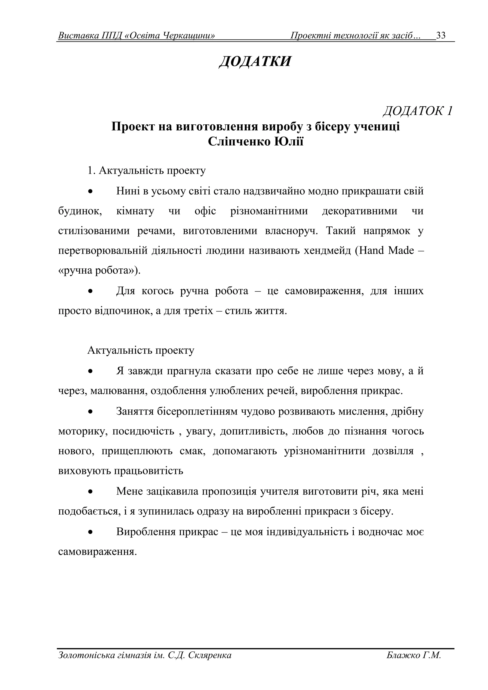Виставка ППД «Освіта Черкащини» Проектні технології як засіб… 33 
ДОДАТКИ 
ДОДАТОК 1 
Проект на виготовлення виробу з бісеру учениці 
Сліпченко Юлії 
1. Актуальність проекту 
 Нині в усьому світі стало надзвичайно модно прикрашати свій 
будинок, кімнату чи офіс різноманітними декоративними чи 
стилізованими речами, виготовленими власноруч. Такий напрямок у 
перетворювальній діяльності людини називають хендмейд (Hand Made – 
«ручна робота»). 
 Для когось ручна робота – це самовираження, для інших 
просто відпочинок, а для третіх – стиль життя. 
Актуальність проекту 
 Я завжди прагнула сказати про себе не лише через мову, а й 
через, малювання, оздоблення улюблених речей, вироблення прикрас. 
 Заняття бісероплетінням чудово розвивають мислення, дрібну 
моторику, посидючість , увагу, допитливість, любов до пізнання чогось 
нового, прищеплюють смак, допомагають урізноманітнити дозвілля , 
виховують працьовитість 
 Мене зацікавила пропозиція учителя виготовити річ, яка мені 
подобається, і я зупинилась одразу на виробленні прикраси з бісеру. 
 Вироблення прикрас – це моя індивідуальність і водночас моє 
самовираження. 
Золотоніська гімназія ім. С.Д. Скляренка Блажко Г.М. 
 