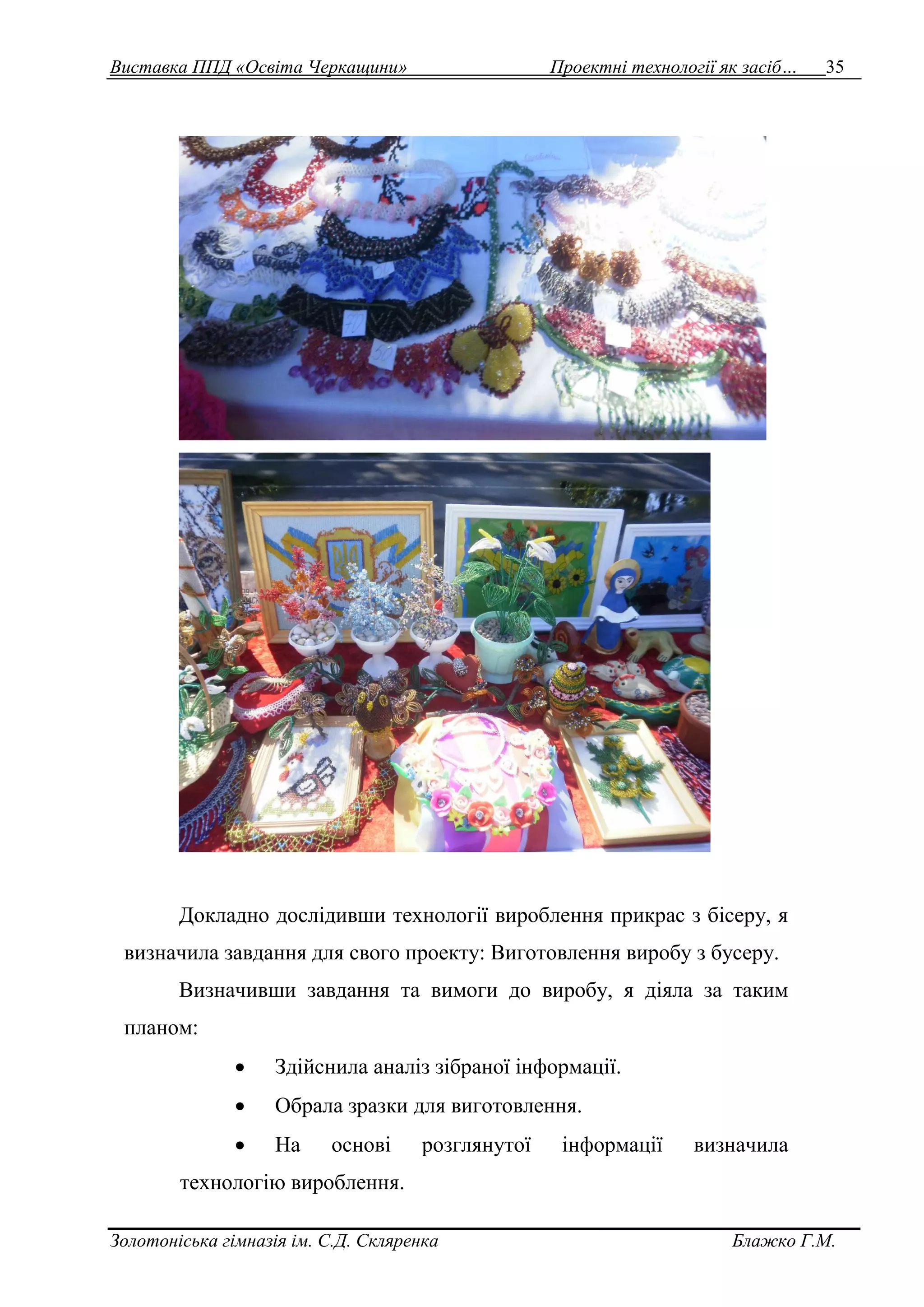 Виставка ППД «Освіта Черкащини» Проектні технології як засіб… 35 
Докладно дослідивши технології вироблення прикрас з бісеру, я 
визначила завдання для свого проекту: Виготовлення виробу з бусеру. 
Визначивши завдання та вимоги до виробу, я діяла за таким 
планом: 
 Здійснила аналіз зібраної інформації. 
 Обрала зразки для виготовлення. 
 На основі розглянутої інформації визначила 
технологію вироблення. 
Золотоніська гімназія ім. С.Д. Скляренка Блажко Г.М. 
 