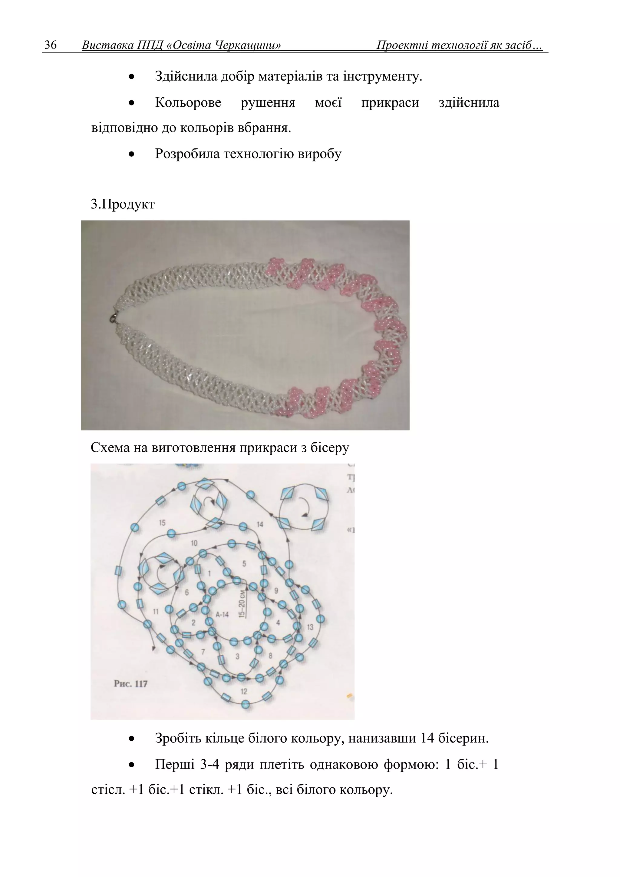 36 Виставка ППД «Освіта Черкащини» Проектні технології як засіб… 
 Здійснила добір матеріалів та інструменту. 
 Кольорове рушення моєї прикраси здійснила 
відповідно до кольорів вбрання. 
 Розробила технологію виробу 
3.Продукт 
Схема на виготовлення прикраси з бісеру 
 Зробіть кільце білого кольору, нанизавши 14 бісерин. 
 Перші 3-4 ряди плетіть однаковою формою: 1 біс.+ 1 
стісл. +1 біс.+1 стікл. +1 біс., всі білого кольору. 
 