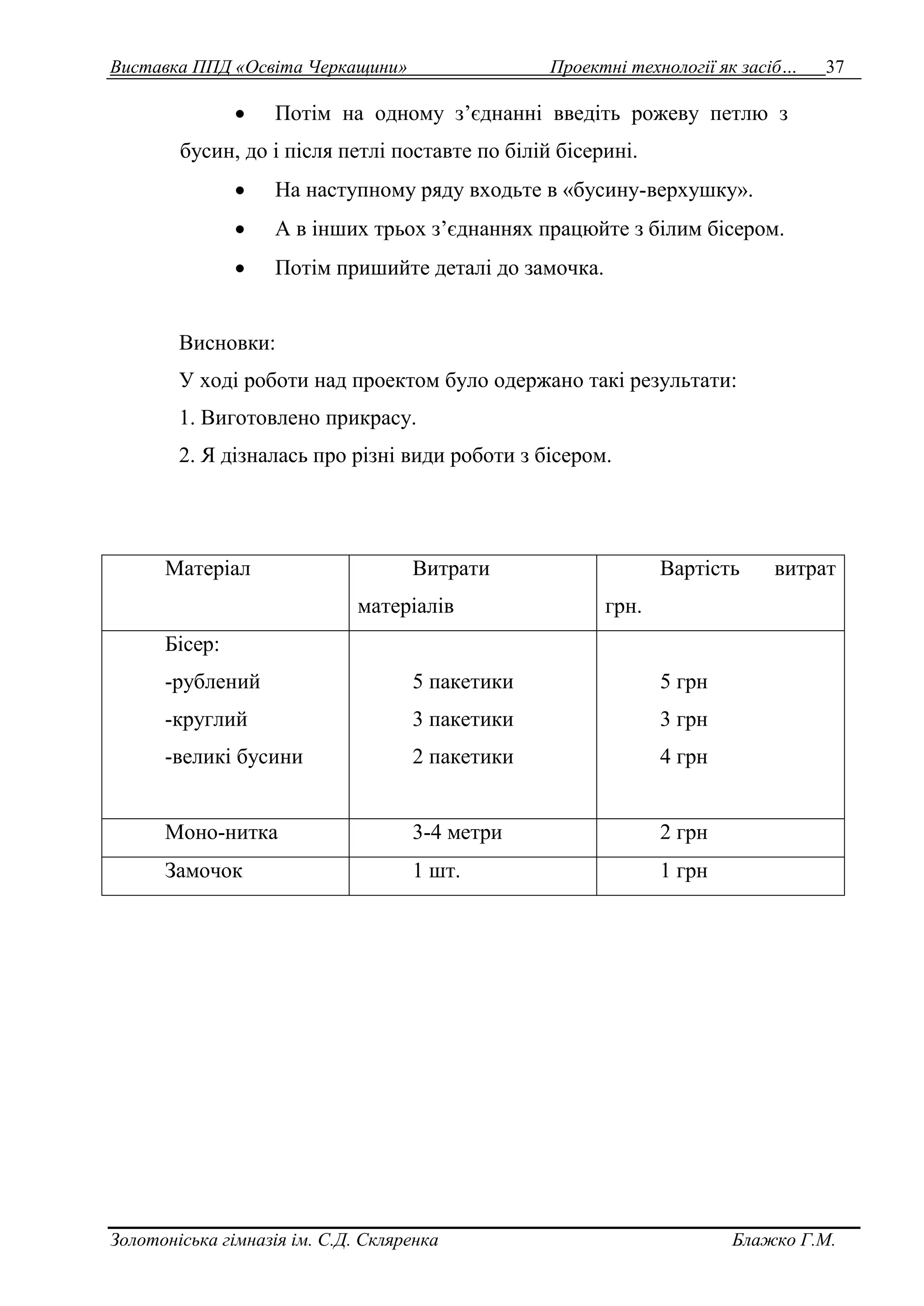 Виставка ППД «Освіта Черкащини» Проектні технології як засіб… 37 
 Потім на одному з’єднанні введіть рожеву петлю з 
бусин, до і після петлі поставте по білій бісерині. 
 На наступному ряду входьте в «бусину-верхушку». 
 А в інших трьох з’єднаннях працюйте з білим бісером. 
 Потім пришийте деталі до замочка. 
Висновки: 
У ході роботи над проектом було одержано такі результати: 
1. Виготовлено прикрасу. 
2. Я дізналась про різні види роботи з бісером. 
Матеріал Витрати 
матеріалів 
Вартість витрат 
грн. 
Бісер: 
-рублений 
-круглий 
-великі бусини 
5 пакетики 
3 пакетики 
2 пакетики 
5 грн 
3 грн 
4 грн 
Моно-нитка 3-4 метри 2 грн 
Замочок 1 шт. 1 грн 
Золотоніська гімназія ім. С.Д. Скляренка Блажко Г.М. 
 