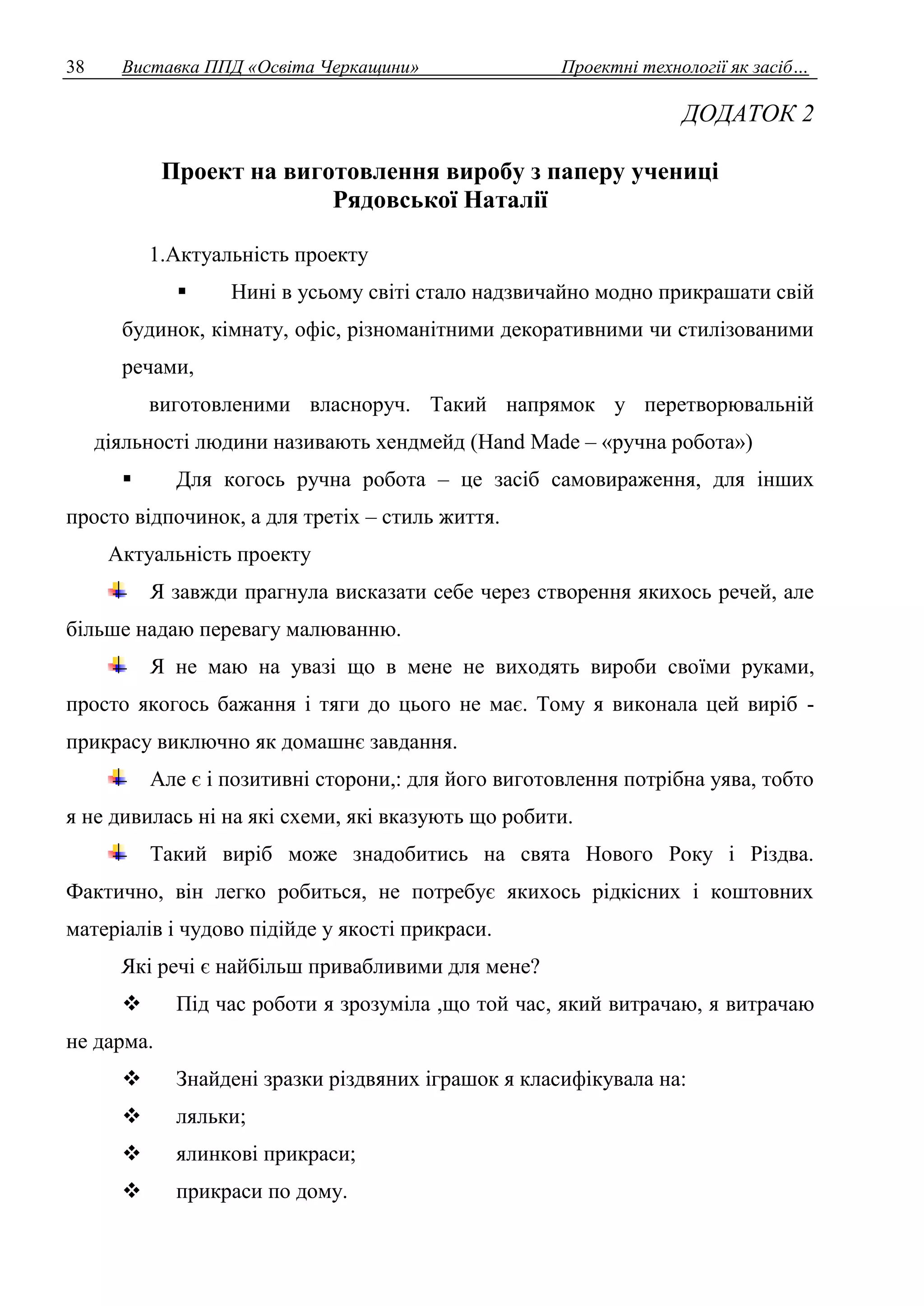 38 Виставка ППД «Освіта Черкащини» Проектні технології як засіб… 
ДОДАТОК 2 
Проект на виготовлення виробу з паперу учениці 
Рядовської Наталії 
1.Актуальність проекту 
 Нині в усьому світі стало надзвичайно модно прикрашати свій 
будинок, кімнату, офіс, різноманітними декоративними чи стилізованими 
речами, 
виготовленими власноруч. Такий напрямок у перетворювальній 
діяльності людини називають хендмейд (Hand Made – «ручна робота») 
 Для когось ручна робота – це засіб самовираження, для інших 
просто відпочинок, а для третіх – стиль життя. 
Актуальність проекту 
Я завжди прагнула висказати себе через створення якихось речей, але 
більше надаю перевагу малюванню. 
Я не маю на увазі що в мене не виходять вироби своїми руками, 
просто якогось бажання і тяги до цього не має. Тому я виконала цей виріб - 
прикрасу виключно як домашнє завдання. 
Але є і позитивні сторони,: для його виготовлення потрібна уява, тобто 
я не дивилась ні на які схеми, які вказують що робити. 
Такий виріб може знадобитись на свята Нового Року і Різдва. 
Фактично, він легко робиться, не потребує якихось рідкісних і коштовних 
матеріалів і чудово підійде у якості прикраси. 
Які речі є найбільш привабливими для мене? 
 Під час роботи я зрозуміла ,що той час, який витрачаю, я витрачаю 
не дарма. 
 Знайдені зразки різдвяних іграшок я класифікувала на: 
 ляльки; 
 ялинкові прикраси; 
 прикраси по дому. 
 