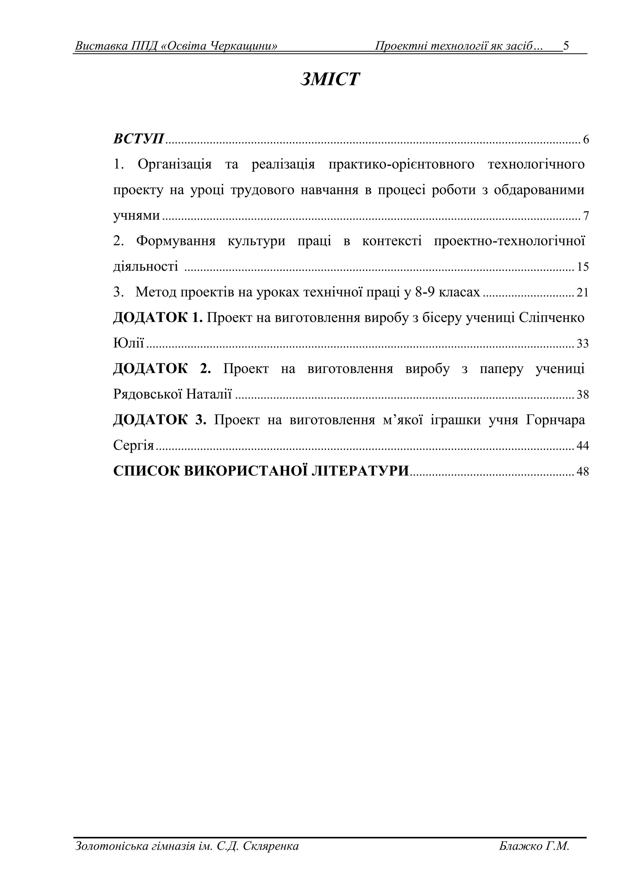 Виставка ППД «Освіта Черкащини» Проектні технології як засіб… 5 
ЗМІСТ 
ВСТУП ................................................................................................................................... 6 
1. Організація та реалізація практико-орієнтовного технологічного 
проекту на уроці трудового навчання в процесі роботи з обдарованими 
учнями .................................................................................................................................... 7 
2. Формування культури праці в контексті проектно-технологічної 
діяльності ........................................................................................................................... 15 
3. Метод проектів на уроках технічної праці у 8-9 класах ............................. 21 
ДОДАТОК 1. Проект на виготовлення виробу з бісеру учениці Сліпченко 
Юлії ....................................................................................................................................... 33 
ДОДАТОК 2. Проект на виготовлення виробу з паперу учениці 
Рядовської Наталії ........................................................................................................... 38 
ДОДАТОК 3. Проект на виготовлення м’якої іграшки учня Горнчара 
Сергія .................................................................................................................................... 44 
СПИСОК ВИКОРИСТАНОЇ ЛІТЕРАТУРИ .................................................... 48 
Золотоніська гімназія ім. С.Д. Скляренка Блажко Г.М. 
 