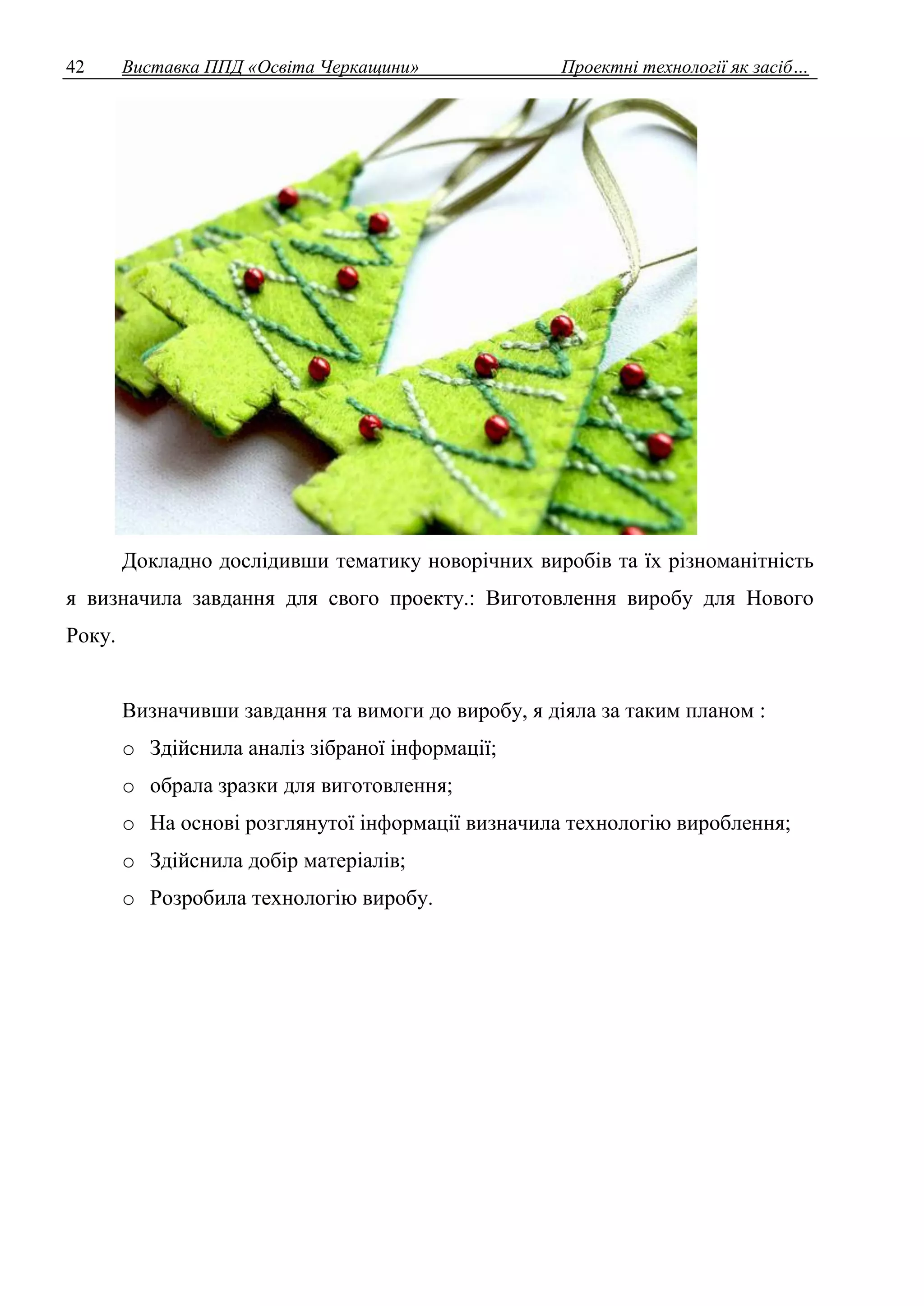 42 Виставка ППД «Освіта Черкащини» Проектні технології як засіб… 
Докладно дослідивши тематику новорічних виробів та їх різноманітність 
я визначила завдання для свого проекту.: Виготовлення виробу для Нового 
Року. 
Визначивши завдання та вимоги до виробу, я діяла за таким планом : 
o Здійснила аналіз зібраної інформації; 
o обрала зразки для виготовлення; 
o На основі розглянутої інформації визначила технологію вироблення; 
o Здійснила добір матеріалів; 
o Розробила технологію виробу. 
 