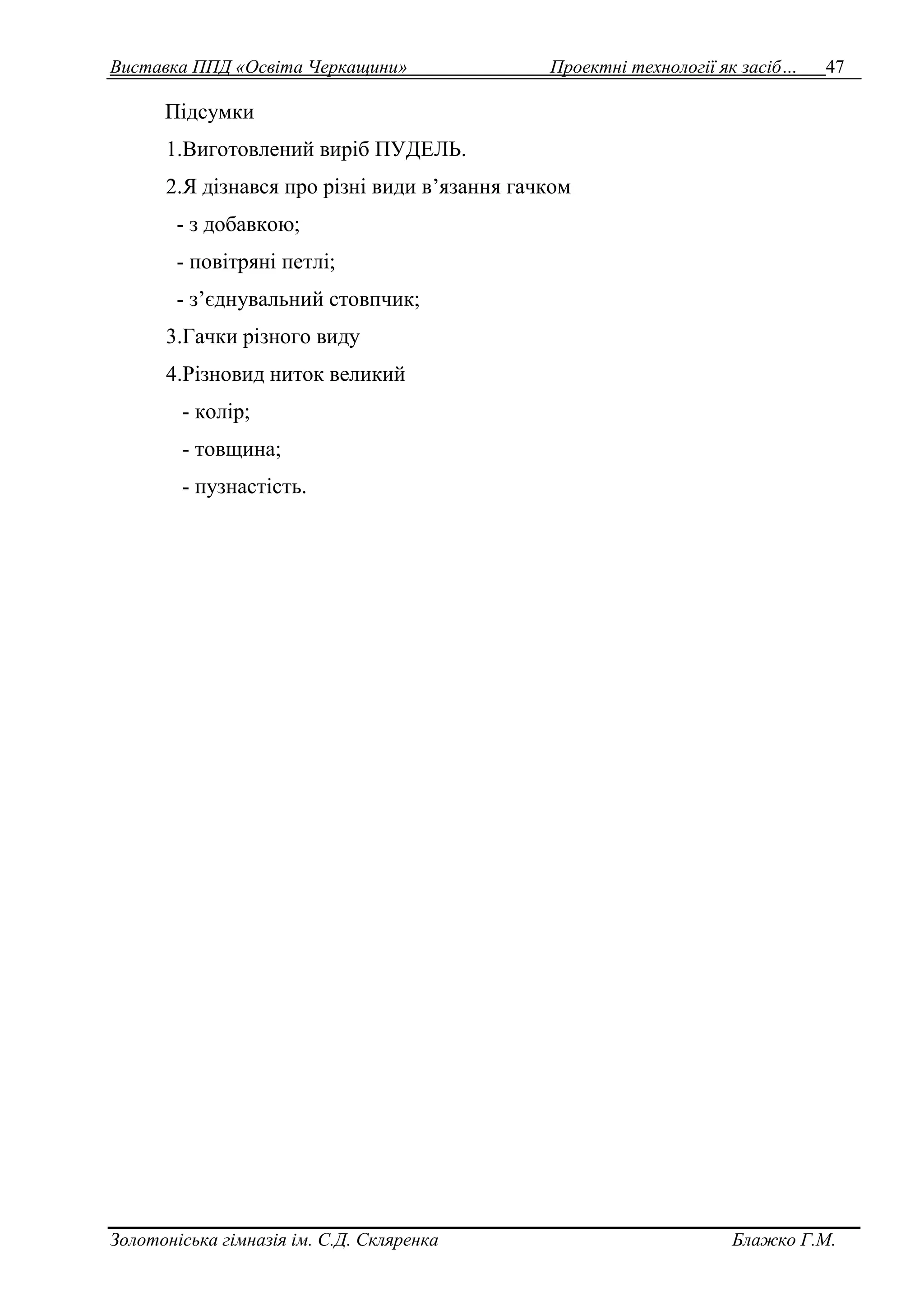 Виставка ППД «Освіта Черкащини» Проектні технології як засіб… 47 
Підсумки 
1.Виготовлений виріб ПУДЕЛЬ. 
2.Я дізнався про різні види в’язання гачком 
- з добавкою; 
- повітряні петлі; 
- з’єднувальний стовпчик; 
3.Гачки різного виду 
4.Різновид ниток великий 
- колір; 
- товщина; 
- пузнастість. 
Золотоніська гімназія ім. С.Д. Скляренка Блажко Г.М. 
 