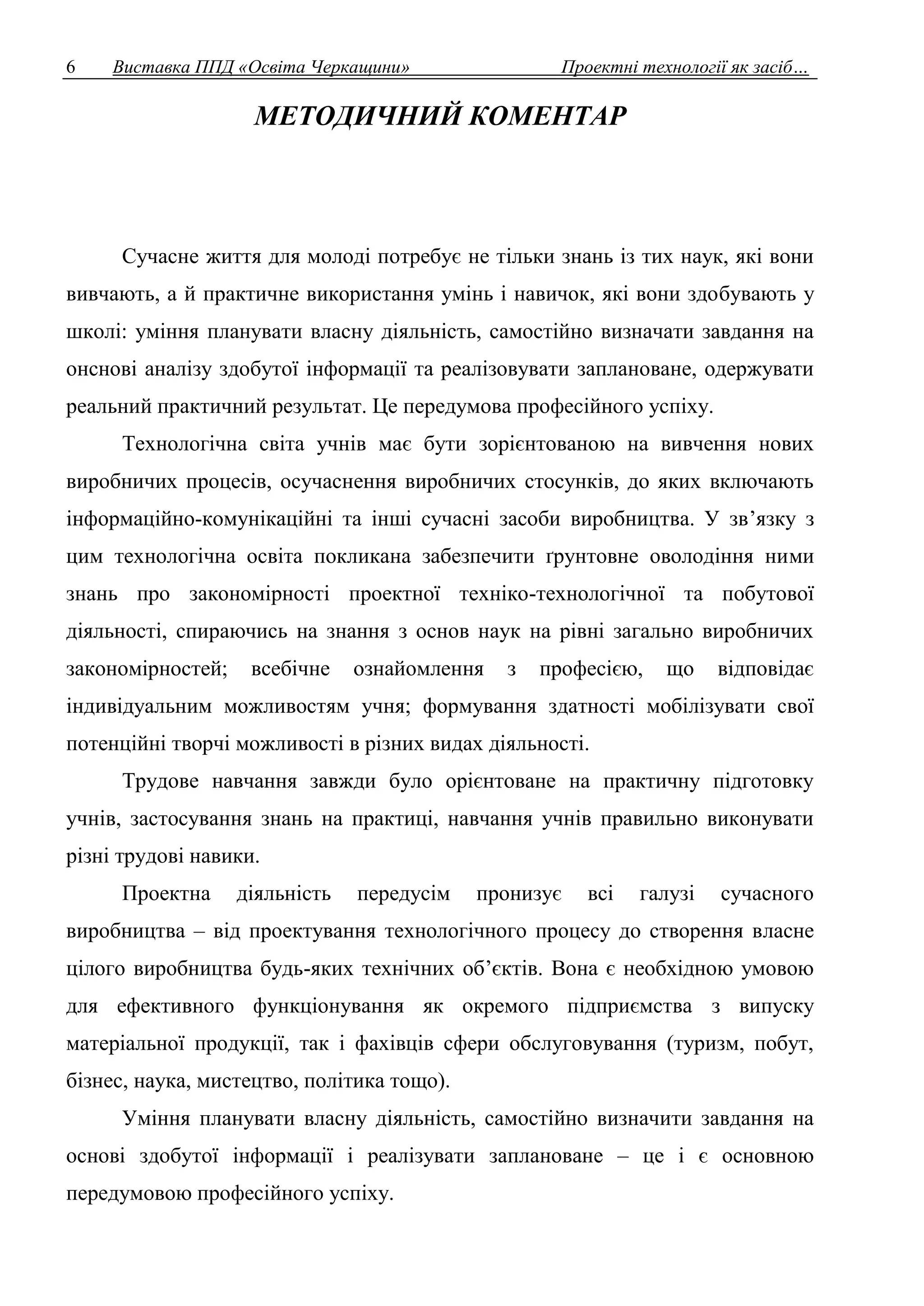 6 Виставка ППД «Освіта Черкащини» Проектні технології як засіб… 
МЕТОДИЧНИЙ КОМЕНТАР 
Сучасне життя для молоді потребує не тільки знань із тих наук, які вони 
вивчають, а й практичне використання умінь і навичок, які вони здобувають у 
школі: уміння планувати власну діяльність, самостійно визначати завдання на 
онснові аналізу здобутої інформації та реалізовувати заплановане, одержувати 
реальний практичний результат. Це передумова професійного успіху. 
Технологічна світа учнів має бути зорієнтованою на вивчення нових 
виробничих процесів, осучаснення виробничих стосунків, до яких включають 
інформаційно-комунікаційні та інші сучасні засоби виробництва. У зв’язку з 
цим технологічна освіта покликана забезпечити ґрунтовне оволодіння ними 
знань про закономірності проектної техніко-технологічної та побутової 
діяльності, спираючись на знання з основ наук на рівні загально виробничих 
закономірностей; всебічне ознайомлення з професією, що відповідає 
індивідуальним можливостям учня; формування здатності мобілізувати свої 
потенційні творчі можливості в різних видах діяльності. 
Трудове навчання завжди було орієнтоване на практичну підготовку 
учнів, застосування знань на практиці, навчання учнів правильно виконувати 
різні трудові навики. 
Проектна діяльність передусім пронизує всі галузі сучасного 
виробництва – від проектування технологічного процесу до створення власне 
цілого виробництва будь-яких технічних об’єктів. Вона є необхідною умовою 
для ефективного функціонування як окремого підприємства з випуску 
матеріальної продукції, так і фахівців сфери обслуговування (туризм, побут, 
бізнес, наука, мистецтво, політика тощо). 
Уміння планувати власну діяльність, самостійно визначити завдання на 
основі здобутої інформації і реалізувати заплановане – це і є основною 
передумовою професійного успіху. 
 