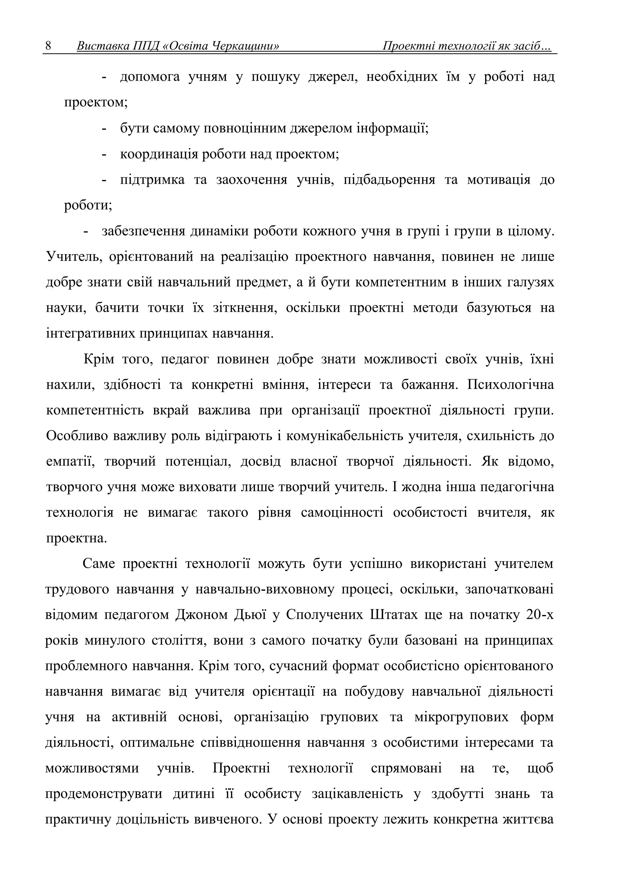 8 Виставка ППД «Освіта Черкащини» Проектні технології як засіб… 
- допомога учням у пошуку джерел, необхідних їм у роботі над 
проектом; 
- бути самому повноцінним джерелом інформації; 
- координація роботи над проектом; 
- підтримка та заохочення учнів, підбадьорення та мотивація до 
роботи; 
- забезпечення динаміки роботи кожного учня в групі і групи в цілому. 
Учитель, орієнтований на реалізацію проектного навчання, повинен не лише 
добре знати свій навчальний предмет, а й бути компетентним в інших галузях 
науки, бачити точки їх зіткнення, оскільки проектні методи базуються на 
інтегративних принципах навчання. 
Крім того, педагог повинен добре знати можливості своїх учнів, їхні 
нахили, здібності та конкретні вміння, інтереси та бажання. Психологічна 
компетентність вкрай важлива при організації проектної діяльності групи. 
Особливо важливу роль відіграють і комунікабельність учителя, схильність до 
емпатії, творчий потенціал, досвід власної творчої діяльності. Як відомо, 
творчого учня може виховати лише творчий учитель. І жодна інша педагогічна 
технологія не вимагає такого рівня самоцінності особистості вчителя, як 
проектна. 
Саме проектні технології можуть бути успішно використані учителем 
трудового навчання у навчально-виховному процесі, оскільки, започатковані 
відомим педагогом Джоном Дьюї у Сполучених Штатах ще на початку 20-х 
років минулого століття, вони з самого початку були базовані на принципах 
проблемного навчання. Крім того, сучасний формат особистісно орієнтованого 
навчання вимагає від учителя орієнтації на побудову навчальної діяльності 
учня на активній основі, організацію групових та мікрогрупових форм 
діяльності, оптимальне співвідношення навчання з особистими інтересами та 
можливостями учнів. Проектні технології спрямовані на те, щоб 
продемонструвати дитині її особисту зацікавленість у здобутті знань та 
практичну доцільність вивченого. У основі проекту лежить конкретна життєва 
 