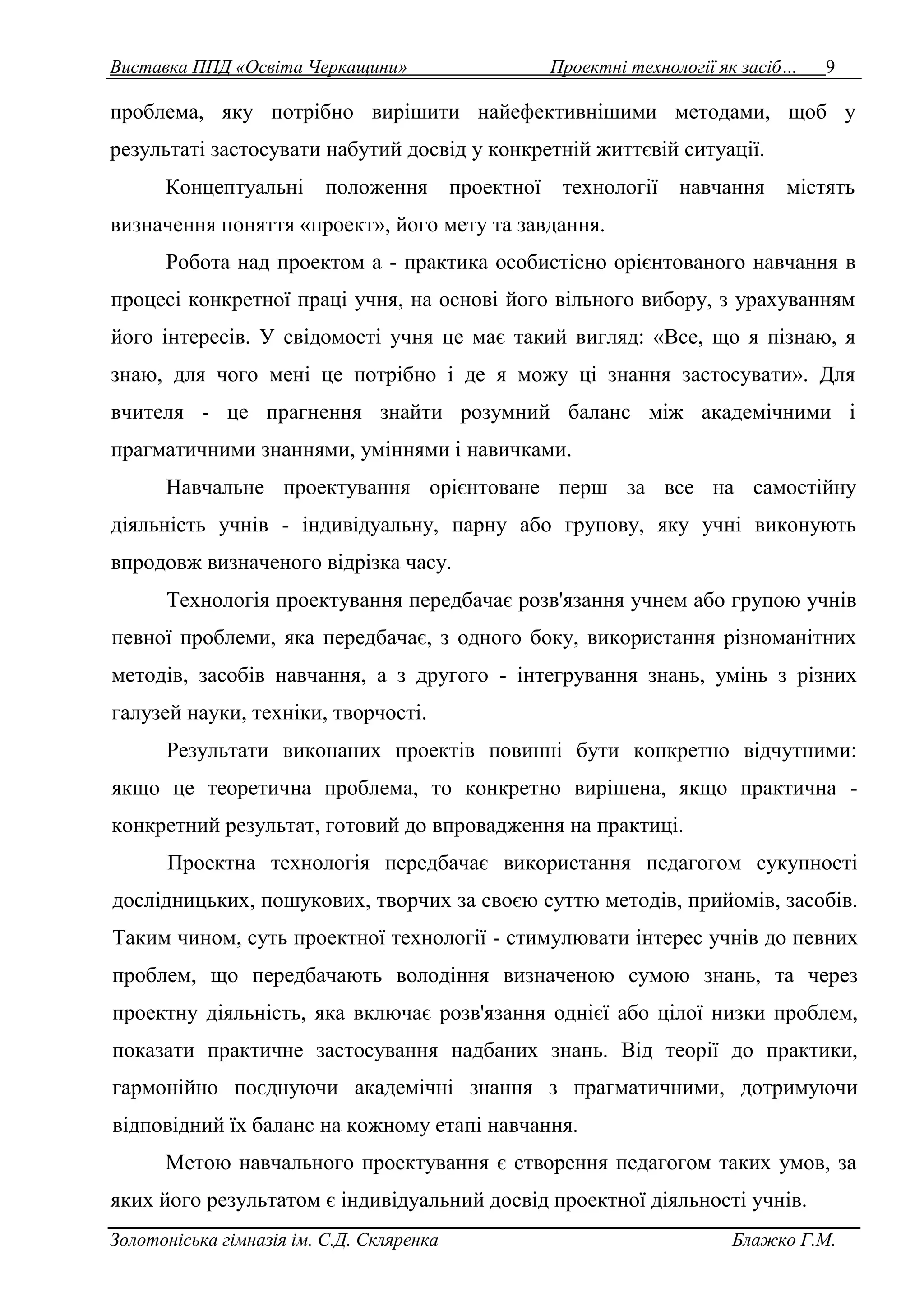 Виставка ППД «Освіта Черкащини» Проектні технології як засіб… 9 
проблема, яку потрібно вирішити найефективнішими методами, щоб у 
результаті застосувати набутий досвід у конкретній життєвій ситуації. 
Концептуальні положення проектної технології навчання містять 
визначення поняття «проект», його мету та завдання. 
Робота над проектом а - практика особистісно орієнтованого навчання в 
процесі конкретної праці учня, на основі його вільного вибору, з урахуванням 
його інтересів. У свідомості учня це має такий вигляд: «Все, що я пізнаю, я 
знаю, для чого мені це потрібно і де я можу ці знання застосувати». Для 
вчителя - це прагнення знайти розумний баланс між академічними і 
прагматичними знаннями, уміннями і навичками. 
Навчальне проектування орієнтоване перш за все на самостійну 
діяльність учнів - індивідуальну, парну або групову, яку учні виконують 
впродовж визначеного відрізка часу. 
Технологія проектування передбачає розв'язання учнем або групою учнів 
певної проблеми, яка передбачає, з одного боку, використання різноманітних 
методів, засобів навчання, а з другого - інтегрування знань, умінь з різних 
галузей науки, техніки, творчості. 
Результати виконаних проектів повинні бути конкретно відчутними: 
якщо це теоретична проблема, то конкретно вирішена, якщо практична - 
конкретний результат, готовий до впровадження на практиці. 
Проектна технологія передбачає використання педагогом сукупності 
дослідницьких, пошукових, творчих за своєю суттю методів, прийомів, засобів. 
Таким чином, суть проектної технології - стимулювати інтерес учнів до певних 
проблем, що передбачають володіння визначеною сумою знань, та через 
проектну діяльність, яка включає розв'язання однієї або цілої низки проблем, 
показати практичне застосування надбаних знань. Від теорії до практики, 
гармонійно поєднуючи академічні знання з прагматичними, дотримуючи 
відповідний їх баланс на кожному етапі навчання. 
Метою навчального проектування є створення педагогом таких умов, за 
яких його результатом є індивідуальний досвід проектної діяльності учнів. 
Золотоніська гімназія ім. С.Д. Скляренка Блажко Г.М. 
 