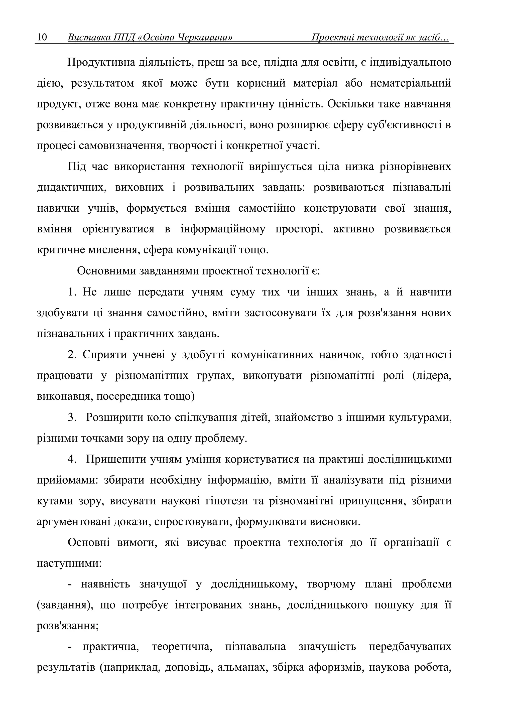 10 Виставка ППД «Освіта Черкащини» Проектні технології як засіб… 
Продуктивна діяльність, преш за все, плідна для освіти, є індивідуальною 
дією, результатом якої може бути корисний матеріал або нематеріальний 
продукт, отже вона має конкретну практичну цінність. Оскільки таке навчання 
розвивається у продуктивній діяльності, воно розширює сферу суб'єктивності в 
процесі самовизначення, творчості і конкретної участі. 
Під час використання технології вирішується ціла низка різнорівневих 
дидактичних, виховних і розвивальних завдань: розвиваються пізнавальні 
навички учнів, формується вміння самостійно конструювати свої знання, 
вміння орієнтуватися в інформаційному просторі, активно розвивається 
критичне мислення, сфера комунікації тощо. 
Основними завданнями проектної технології є: 
1. Не лише передати учням суму тих чи інших знань, а й навчити 
здобувати ці знання самостійно, вміти застосовувати їх для розв'язання нових 
пізнавальних і практичних завдань. 
2. Сприяти учневі у здобутті комунікативних навичок, тобто здатності 
працювати у різноманітних групах, виконувати різноманітні ролі (лідера, 
виконавця, посередника тощо) 
3. Розширити коло спілкування дітей, знайомство з іншими культурами, 
різними точками зору на одну проблему. 
4. Прищепити учням уміння користуватися на практиці дослідницькими 
прийомами: збирати необхідну інформацію, вміти її аналізувати під різними 
кутами зору, висувати наукові гіпотези та різноманітні припущення, збирати 
аргументовані докази, спростовувати, формулювати висновки. 
Основні вимоги, які висуває проектна технологія до її організації є 
наступними: 
- наявність значущої у дослідницькому, творчому плані проблеми 
(завдання), що потребує інтегрованих знань, дослідницького пошуку для її 
розв'язання; 
- практична, теоретична, пізнавальна значущість передбачуваних 
результатів (наприклад, доповідь, альманах, збірка афоризмів, наукова робота, 
 