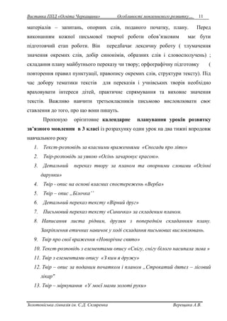 Виставка ППД «Освіта Черкащини» Особливості мовленнєвого розвитку… 11 
матеріалів – запитань, опорних слів, поданого початку, плану. Перед 
виконанням кожної письмової творчої роботи обов’язковим має бути 
підготовчий етап роботи. Він передбачає лексичну роботу ( тлумачення 
значення окремих слів, добір синонімів, образних слів і словосполучень) ; 
складання плану майбутнього переказу чи твору; орфографічну підготовку ( 
повторення правил пунктуації, правопису окремих слів, структури тексту). Під 
час добору тематики текстів для переказів і учнівських творів необхідно 
враховувати інтереси дітей, практичне спрямування та виховне значення 
текстів. Важливо навчити третьокласників письмово висловлювати своє 
ставлення до того, про що вони пишуть. 
Пропоную орієнтовне календарне планування уроків розвитку 
зв’язного мовлення в 3 класі із розрахунку один урок на два тижні впродовж 
навчального року 
1. Текст-розповідь за власними враженнями «Спогади про літо» 
2. Твір-розповідь за уявою «Осінь зачаровує красою». 
3. Детальний переказ твору за планом та опорними словами «Осінні 
дарунки» 
4. Твір - опис на основі власних спостережень «Верба» 
5. Твір – опис „Білочка’’ 
6. Детальний переказ тексту «Вірний друг» 
7. Письмовий переказ тексту «Синичка» за складеним планом. 
8. Написання листа рідним, друзям з попереднім складанням плану. 
Закріплення етичних навичок у ході складання письмових висловлювань. 
9. Твір про свої враження «Новорічне свято» 
10. Текст-розповідь з елементами опису «Снігу, снігу білого насипала зима » 
11. Твір з елементами опису «З ким я дружу» 
12. Твір – опис за поданим початком і планом „Строкатий дятел – лісовий 
лікар" 
13. Твір – міркування «У моєї мами золоті руки» 
Золотоніська гімназія ім. С.Д. Скляренка Верещака А.В. 
 