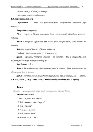 Виставка ППД «Освіта Черкащини» Особливості мовленнєвого розвитку… 107 
стріла півня розбишаку - пісняра 
і чкурнула, дременула із двора. 
5. Словникова робота 
Строкатий - який має різнокольорове забарвлення, оперення (про 
птахів); 
Оперення – жорстке 
Тіло – чорне з білими смугами, боки жовтуваті, підхвістя рожево- 
червоне 
Хвіст – твердий, пружний. На нього птах опирається, коли лазить по 
деревах. 
Крила - широкі і тупі, з білими плямами 
Голівка - на потилиці має червону шапочку 
Дзьоб - прямий, гострий, міцний, як долото. Він є знаряддям для 
роздовбування кори і добування корму. 
Лоб і щоки - білі 
Язик - із зазубринами, далеко висовується з рота. Тому птахи можуть 
діставати їжу із щілин. 
Лапи - короткі сильні, нагадують щипці (два пальці вперед, два — назад). 
6. Складання (усно) твору за поданим початком і планом (2 – 3 учні) 
Зачин 
Дятел — це невеликий птах, який гніздиться в дуплах дерев. 
Основна частина 
1. Яке оперення має дятел? 
2. Які в нього спинка і крила? 
3. Яка голівка? 
4. Які дзьоб і язик? 
5. Які у дятла лапи? 
6. Який в нього хвіст? 
Золотоніська гімназія ім. С.Д. Скляренка Верещака А.В. 
 