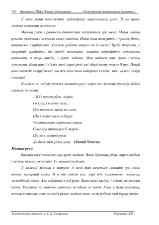 116 Виставка ППД «Освіта Черкащини» Особливості мовленнєвого розвитку… 
У моєї мами найніжніші, найдобріші, найласкавіші руки. Їх по праву 
можна називати золотими. 
Мамині руки з раннього дитинства піклуються про мене. Мама своїми 
руками няньчила і пестила свого синочка. Ними вона пожурить і приголубить, 
допоможе і підтримає. Скільки роботи випало на їх долю! Треба попрати, у 
квартирі прибрати, на городі посапати, зошити перевірити, конспекти 
написати, а якщо треба, і цвяха забити. Моя матуся вміє дуже смачно 
готувати. Вона шиє і в’яже мені гарні речі, які зберігають тепло її рук. Нехай 
вони завжди натруджені, та для мене вони найкращі в світі: милі, ніжні, добрі 
і ласкаві. 
Я ніколи не забуду теплих маминих рук і через все життя пронесу любов 
і повагу до мами. 
...Я їх приголублю, зігрію 
І в хугу, і в зливу лиху... 
Признатися, мамо не смію, 
Що я перед ними в боргу. 
Частішають серденька стуки 
Сьогодні тривожні й журні - 
Цілую я мамині руки 
До болю так рідні мені. (Леонід Чечель) 
Мамині руки 
Багато вже написано про руки людини. Вони бувають різні: трудолюбиві 
і ледачі, ніжні і жорсткі. Та мамині особливі. 
У кожної людини є матуся. А мені так хочеться сказати про свою 
неньку найкращі слова. Я в ній люблю все: карі очі, каштанове волосся, 
мелодійний голос. Але найкращі в неї руки. Вони такі лагідні і ніжні, як весняні 
квіти. Рученьки не знають спочинку ні вдень, ні вночі. Коли я була маленька, 
ненька колисала мене на своїх руках, водила мене, коли робила свої перші кроки. 
Золотоніська гімназія ім. С.Д. Скляренка Верещака А.В. 
 