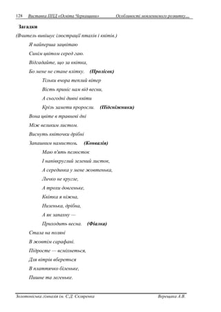 128 Виставка ППД «Освіта Черкащини» Особливості мовленнєвого розвитку… 
Загадки 
(Вчитель вивішує ілюстрації птахів і квітів.) 
Я найперша зацвітаю 
Синім цвітом серед гаю. 
Відгадайте, що за квітка, 
Бо мене не стане влітку. (Пролісок) 
Тільки вчора теплий вітер 
Вість приніс нам від весни, 
А сьогодні дивні квіти 
Крізь замети проросли. (Підсніжники) 
Вона цвіте в травневі дні 
Між великим листом. 
Виснуть квіточки дрібні 
Запашним намистом. (Конвалія) 
Маю п'ять пелюсток 
І напівкруглий зелений листок, 
А серединка у мене жовтенька, 
Личко не кругле, 
А трохи довгеньке, 
Квітка я ніжна, 
Низенька, дрібна, 
А як запахну — 
Приходить весна. (Фіалка) 
Стала на поляні 
В жовтім сарафані. 
Підросте — всміхнеться, 
Для вітрів вбереться 
В платтячко біленьке, 
Пишне та легеньке. 
Золотоніська гімназія ім. С.Д. Скляренка Верещака А.В. 
 