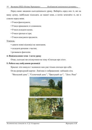 14 Виставка ППД «Освіта Черкащини» Особливості мовленнєвого розвитку… 
Перед вами завдання сьогоднішнього уроку. Виберіть серед них ті, які на 
вашу думку, найбільше підходять до нашої теми, а потім зачитайте ті, які я 
ставлю перед вами. 
• Учися фантазувати; 
• Учися працювати зі словником; 
• Учися складати казки; 
• Учися гратися в ігри; 
• Учися описувати предмети. 
Учитель: 
• давати повні відповіді на запитання; 
• складати речення з частин; 
• розвивати фантазію. 
4. Повідомлення теми і мети уроку 
Отже, сьогодні ми спілкуємося на тему «Спогади про літо». 
5. Робота над побудовою розповіді 
Краснеє літо минуло і залишило нам уже тільки спогади про себе. 
Огляд репродукцій картин Левітана із зображенням пейзажів літа. 
”Июльский день’’, ”Солнечный день’’, ”Цветущий луг”, ”Лето. Река” 
Золотоніська гімназія ім. С.Д. Скляренка Верещака А.В. 
 