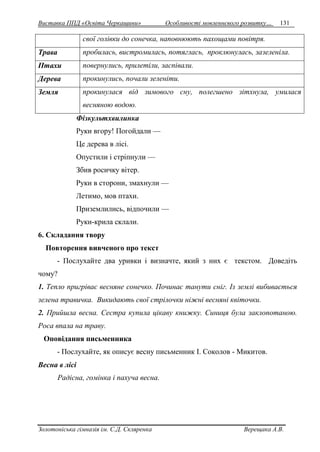 Виставка ППД «Освіта Черкащини» Особливості мовленнєвого розвитку… 131 
свої голівки до сонечка, наповнюють пахощами повітря. 
Трава пробилась, вистромилась, потяглась, проклюнулась, зазеленіла. 
Птахи повернулись, прилетіли, заспівали. 
Дерева прокинулись, почали зеленіти. 
Земля прокинулася від зимового сну, полегшено зітхнула, умилася 
весняною водою. 
Фізкультхвилинка 
Руки вгору! Погойдали — 
Це дерева в лісі. 
Опустили і стріпнули — 
Збив росичку вітер. 
Руки в сторони, змахнули — 
Летимо, мов птахи. 
Приземлились, відпочили — 
Руки-крила склали. 
6. Складання твору 
Повторення вивченого про текст 
- Послухайте два уривки і визначте, який з них є текстом. Доведіть 
чому? 
1. Тепло пригріває весняне сонечко. Починає танути сніг. Із землі вибивається 
зелена травичка. Викидають свої стрілочки ніжні весняні квіточки. 
2. Прийшла весна. Сестра купила цікаву книжку. Синиця була заклопотаною. 
Роса впала на траву. 
Оповідання письменника 
- Послухайте, як описує весну письменник І. Соколов - Микитов. 
Весна в лісі 
Радісна, гомінка і пахуча весна. 
Золотоніська гімназія ім. С.Д. Скляренка Верещака А.В. 
 