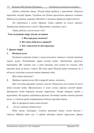 132 Виставка ППД «Освіта Черкащини» Особливості мовленнєвого розвитку… 
Дзвінко співають птахи. Теплий вітер пробігає у верховітті. З'явилися 
паростки молодої трави. Голубими та білими пролісками вкрилися галявини. 
Забігали по купинках мурашки. Вилетіли із зимового притулку перші джмелі. 
Ліс одягається в зелене вбрання. Скоро зацвіте на узліссі черемха. 
Защебечуть дзвінкоголосі солов’ї. Прилетять і закують зозулі. 
Гарна, радісна, весела весна в лісі! 
Усне складання твору дітьми за планом 
1. Яка пора року настала? 
2. Які зміни відбулися в природі? 
3. Твоє ставлення до цієї пори року. 
7. Зразки творів 
1. Настала весна 
Розтанув останній сніжок і земля полегшено зітхнула. Сонячні промінці 
зігріли землю. Розквітають перші весняні квіти: підсніжники, проліски, 
первоцвіти. Ще лежить сніг, а вони тягнуть свої голівки до сонечка, ніби 
дякують йому за тепло і світло. Які вони гарні! Пахощі квітів наповнили ліс. І 
від цього голосніше залунали дзвінкі пташині співи. 
Яка чудова пора року! 
2. Прийшла чарівна весна. Все в природі ожило, заспівало. 
Вже сильніше пригріває ласкаве сонечко. Потягнули свої голівки до нього 
ніжні весняні квіти. Проклюнулась із землі зелена стрілка молодої трави. 
Задзюрчали попід деревами весняні струмочки. Теплий вітерець пробіг у 
верховітті. На деревах набубнявіли бруньки. В повітрі стоїть п'янкий аромат 
весни. А з далеких країв повертаються додому перелітні птахи. 
Яка ж прекрасна наша земля весною! 
3. До нас завітала чудова весна. 
Небо чисте, безхмарне. Сонячне проміння залило землю теплом і 
світлом. Швидко тане сніг. З горбків збігають дзвінкі струмочки. Дерева 
Золотоніська гімназія ім. С.Д. Скляренка Верещака А.В. 
 