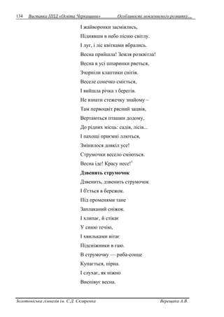 134 Виставка ППД «Освіта Черкащини» Особливості мовленнєвого розвитку… 
І жайворонки засміялись, 
Піднявши в небо пісню світлу. 
І луг, і ліс квітками вбрались. 
Весна прийшла! Земля розквітла! 
Весна в усі шпаринки рветься, 
Зчорніли клаптики снігів. 
Веселе сонечко сміється, 
І вийшла річка з берегів. 
Не взнати стежечку знайому – 
Там первоцвіт рясний зацвів, 
Вертаються пташки додому, 
До рідних місць: садів, лісів... 
І пахощі приємні ллються, 
Змінилося довкіл усе! 
Струмочки весело сміються. 
Весна іде! Красу несе!1 
Дзвенить струмочок 
Дзвенить, дзвенить струмочок 
І б'ється в бережок. 
Під променями тане 
Заплаканий сніжок. 
І хлипає, й стікає 
У синю течію, 
І хвильками вітає 
Підсніжники в гаю. 
В струмочку — риба-сонце 
Купається, пірна. 
І слухає, як ніжно 
Виспівує весна. 
Золотоніська гімназія ім. С.Д. Скляренка Верещака А.В. 
 