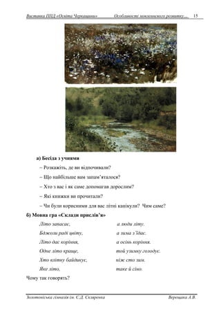Виставка ППД «Освіта Черкащини» Особливості мовленнєвого розвитку… 15 
а) Бесіда з учнями 
 Розкажіть, де ви відпочивали? 
 Що найбільше вам запам’яталося? 
 Хто з вас і як саме допомагав дорослим? 
 Які книжки ви прочитали? 
 Чи були корисними для вас літні канікули? Чим саме? 
б) Мовна гра «Склади прислів’я» 
Літо запасає, а люди літу. 
Бджоли раді цвіту, а зима з’їдає. 
Літо дає коріння, а осінь коріння. 
Одне літо краще, той узимку голодує. 
Хто влітку байдикує, ніж сто зим. 
Яке літо, таке й сіно. 
Чому так говорять? 
Золотоніська гімназія ім. С.Д. Скляренка Верещака А.В. 
 