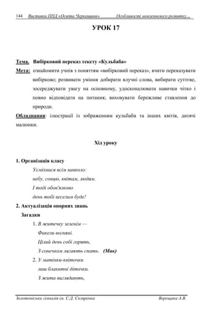 144 Виставка ППД «Освіта Черкащини» Особливості мовленнєвого розвитку… 
УРОК 17 
Тема. Вибірковий переказ тексту «Кульбаба» 
Мета: ознайомити учнів з поняттям «вибірковий переказ», вчити переказувати 
вибірково; розвивати уміння добирати влучні слова, вибирати суттєве, 
зосереджувати увагу на основному, удосконалювати навички чітко і 
повно відповідати на питання; виховувати бережливе ставлення до 
природи. 
Обладнання: ілюстрації із зображенням кульбаби та інших квітів, дитячі 
малюнки. 
Хід уроку 
1. Організація класу 
Усміхнися всім навколо: 
небу, сонцю, квітам, людям. 
І тоді обов'язково 
день тобі веселим буде! 
2. Актуалізація опорних знань 
Загадки 
1. В житечку зеленім — 
Факели вогняні. 
Цілий день собі горять, 
З сонечком лягають спать. (Мак) 
2. У матінки-квіточки 
лиш блакитні діточки. 
З жита виглядають, 
Золотоніська гімназія ім. С.Д. Скляренка Верещака А.В. 
 