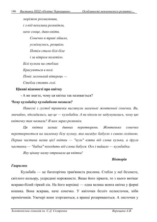 146 Виставка ППД «Освіта Черкащини» Особливості мовленнєвого розвитку… 
моріжок розмалював, 
і з-під пензлика розквітли, 
наче сонце, диво-квіти. 
Сонечко в траві зійшло, 
усміхнулось, розцвіло. 
Потім стало білі-біле 
і за вітром полетіло. 
Білі кульки на стеблах 
Красуються в полі. 
Повіє легенький вітерець — 
Стебла стоять голі. 
Цікаві відомості про квітку 
- А ви знаєте, чому ця квітка так називається? 
Чому кульбабку кульбабкою назвали? 
Навесні з густої травички виглянули маленькі жовтенькі сонечка. Ви, 
звичайно, здогадались, що це — кульбабки. А ви ніколи не задумувались, чому цю 
квіточку так назвали? Я вам зараз розповім. 
Ця квітка зазнає дивних перетворень. Жовтеньке сонечко 
перетворюється на маленьку білу кульку, яка нагадує бабусю з сивою голівкою. 
Перша частина назви цієї квітки — "куль" взята від слова кулька, а друга 
частинка — "бабка" походить від слова бабуся. Ось і вийшло — кульбабка. 
Яку цікаву назву отримала ця квітка! 
Вікторія 
Гаврилюк 
Кульбаба — це багаторічна трав'яниста рослина. Стебло у неї безлисте, 
світлого кольору, усередині порожнисте. Якщо його зірвати, то з нього витікає 
яскраво-білий гіркий сік. На його верхівці — одна велика жовта квітка у формі 
кошика. Вона яскрава, наче сонечко. У квіточки безліч пелюсточок, ніби 
промінчиків. Увечері вони згортаються, а вранці розкриваються. А листочки у 
Золотоніська гімназія ім. С.Д. Скляренка Верещака А.В. 
 