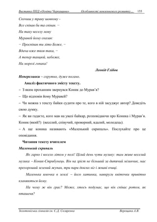 Виставка ППД «Освіта Черкащини» Особливості мовленнєвого розвитку… 155 
Скочиш у траву шовкову - 
Все співав би та співав. − 
На таку веселу мову 
Муравей йому сказав: 
− Проспівав ти літо Боже, − 
Вдача вже твоя така, − 
А тепер танцюй, небоже, 
На морозі гопака! 
Леонід Глібов 
Непереливки  скрутно, дуже погано. 
Аналіз фактичного змісту тексту. 
 З яким проханням звернувся Коник до Мурав’я? 
 Що відповів йому Муравей? 
 Чи можна з тексту байки судити про те, кого в ній засуджує автор? Доведіть 
свою думку. 
 Як ви гадаєте, кого мав на увазі байкар, розповідаючи про Коника і Мурав’я. 
Коник (який?) (веселий, співучий, проворний, вдалий, молодець). 
 А ще коника називають «Маленький скрипаль». Послухайте про це 
оповідання. 
Читання тексту вчителем 
Маленький скрипаль 
Як гарно і весело літом у полі! Цілий день чути музику: там живе веселий 
музика  Коник-Стрибунець. Він на зріст не більший за дитячий мізинчик, має 
прехороший зелений жупан, три пари довгих ніг і жваві очиці. 
Маленька ямочка в землі  його хатинка, навкруги квіточки привітно 
кланяються йому. 
На чому ж він грає? Може, хтось подумає, що він співає ротом, як 
пташеня? 
Золотоніська гімназія ім. С.Д. Скляренка Верещака А.В. 
 