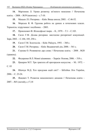 162 Виставка ППД «Освіта Черкащини» Особливості мовленнєвого розвитку… 
14. Мартинюк Л. Уроки розвитку зв’язного мовлення // Початкова 
освіта. – 2008. - №39 (жовтень) – с.7-10. 
15. Мацько Л.І. Риторика. – Київ: Вища школа; 2003. – С.46-52. 
16. Морська Я. Ф. Групова робота на уроках в початкових класах. 
Тернопіль: підручники і посібники. – 2003. 
17. Прокопович Ф. Філософські твори. – К., 1979. – Т.1 – С.103. 
18. Сагач Г.М. Ділова риторика: мистецтво риторичної комунікації. 
Зоря, 2003. – С.104, 105, 250 с. 
19. Сагач Г.М. Золотослів. – Київ: Райдуга, 1993. – 360 с. 
20. Сагач Г.М. Риторика. – Київ: Видавничий дім, 2000. – 561 с. 
21. Стрзева О. Розвиваємо дар слова // Початкова освіта. – 2008 . №20 
(травень). 
22. Федоренко В.Л. Мовні цікавинки. – Харків: Основа, 2006. – 318 с. 
23. Цицерон М.Т. Три трактата об ораторском искусстве. – М.: 1972. – 
С. 83 
24. Шевчук М.Д. Хто придумав оцей світ? – Біблійна Ліга України, 
2006. – С. 23-24. 
25. Янкевич Т. Розвиток мовленнєвого дихання // Початкова освіта – 
2007. - №5 (лютий), с.17,18 
Золотоніська гімназія ім. С.Д. Скляренка Верещака А.В. 
