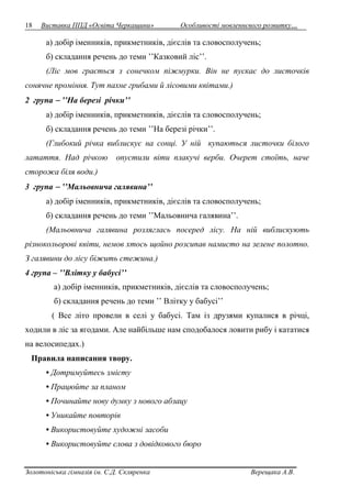 18 Виставка ППД «Освіта Черкащини» Особливості мовленнєвого розвитку… 
а) добір іменників, прикметників, дієслів та словосполучень; 
б) складання речень до теми ’’Казковий ліс’’. 
(Ліс мов грається з сонечком піжмурки. Він не пускає до листочків 
сонячне проміння. Тут пахне грибами й лісовими квітами.) 
2 група  ’’На березі річки’’ 
а) добір іменників, прикметників, дієслів та словосполучень; 
б) складання речень до теми ’’На березі річки’’. 
(Глибокий річка виблискує на сонці. У ній купаються листочки білого 
латаття. Над річкою опустили віти плакучі верби. Очерет стоїть, наче 
сторожа біля води.) 
3 група  ’’Мальовнича галявина’’ 
а) добір іменників, прикметників, дієслів та словосполучень; 
б) складання речень до теми ’’Мальовнича галявина’’. 
(Мальовнича галявина розляглась посеред лісу. На ній виблискують 
різнокольорові квіти, немов хтось щойно розсипав намисто на зелене полотно. 
З галявини до лісу біжить стежина.) 
4 група – ’’Влітку у бабусі’’ 
а) добір іменників, прикметників, дієслів та словосполучень; 
б) складання речень до теми ’’ Влітку у бабусі’’ 
( Все літо провели в селі у бабусі. Там із друзями купалися в річці, 
ходили в ліс за ягодами. Але найбільше нам сподобалося ловити рибу і кататися 
на велосипедах.) 
Правила написання твору. 
• Дотримуйтесь змісту 
• Працюйте за планом 
• Починайте нову думку з нового абзацу 
• Уникайте повторів 
• Використовуйте художні засоби 
• Використовуйте слова з довідкового бюро 
Золотоніська гімназія ім. С.Д. Скляренка Верещака А.В. 
 