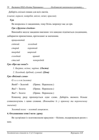24 Виставка ППД «Освіта Черкащини» Особливості мовленнєвого розвитку… 
Доберіть спільні ознаки для всіх овочів. 
(смачні, корисні, потрібні, якісні, свіжі, приємні). 
Гра 
Ви впорались із завданнями, тому Осінь запрошує вас до гри. 
Гра «Дружна сімейка» 
Виконайте веселе завдання-змагання: хто швидше підніметься сходинками, 
добираючи прикметники, протилежні за значенням. 
працьовитий 
світлий холодний 
старий короткий 
твердий широкий 
солодкий правий 
стиглий попередній 
Гра «Про що мова?» 
1. Багряне, осіннє, чарівне. (Листя) 
2. Холодний, дрібний, сумний. (Дощ) 
Гра «Впізнай слова» 
О з о л о т (золото) 
Який?  Золотий (Пряме. Переносне.) 
Яка?  Золота (Пряме. Переносне.) 
Яке?  Золоте (Пряме. Переносне.) 
Кожному ряду пропонується одне слово. Доберіть якомога більше 
словосполучень з цими словами. (Вживайте їх у прямому та переносному 
значенні): 
Золотий колос  золотий ланцюжок. 
4. Оголошення теми і мети уроку 
Ви зустрілися із золотоволосою красунею  Осінню, подорожували разом з 
нею. 
Золотоніська гімназія ім. С.Д. Скляренка Верещака А.В. 
 