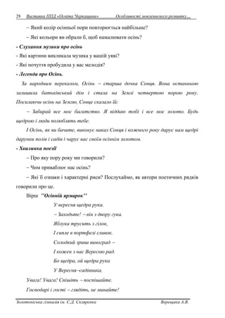 28 Виставка ППД «Освіта Черкащини» Особливості мовленнєвого розвитку… 
 Який колір осінньої пори повторюється найбільше? 
 Які кольори ви обрали б, щоб намалювати осінь? 
- Слухання музики про осінь 
- Які картини викликала музика у вашій уяві? 
- Які почуття пробудила у вас мелодія? 
- Легенда про Осінь. 
За народним переказом, Осінь  старша дочка Сонця. Вона останньою 
залишила батьківський дім і стала на Землі четвертою порою року. 
Посилаючи осінь на Землю, Сонце сказало їй: 
 Забирай все моє багатство. Я віддаю тобі і все моє золото. Будь 
щедрою і люди полюблять тебе. 
І Осінь, як ви бачите, виконує наказ Сонця і кожного року дарує нам щедрі 
дарунки полів і садів і чарує нас своїм осіннім золотом. 
- Хвилинка поезії 
 Про яку пору року ми говорили? 
 Чим приваблює нас осінь? 
 Які її ознаки і характерні риси? Послухаймо, як автори поетичних рядків 
говорили про це. 
Вірш ’’Осінній ярмарок’’ 
У вересня щедра рука. 
 Заходьте!  він з двору гука. 
Яблука трусить з гілок, 
І сипле в портфелі сливок. 
Солодкий зрива виноград  
І кожен з нас Вересню рад. 
Бо щедра, ой щедра рука 
У Вереснясадівника. 
Увага! Увага! Спішіть  поспішайте. 
Господарі і гості  глядіть, не минайте! 
Золотоніська гімназія ім. С.Д. Скляренка Верещака А.В. 
 