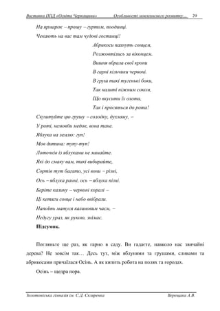 Виставка ППД «Освіта Черкащини» Особливості мовленнєвого розвитку… 29 
На ярмарок  прошу  гуртом, поодинці. 
Чекають на вас там чудові гостинці! 
Абрикоси пахнуть сонцем, 
Розжовтілись за віконцем. 
Вишня вбрала свої крони 
В гарні кільчики червоні. 
В груш такі тугенькі боки, 
Так налиті ніжним соком, 
Що вкусити їх охота, 
Так і просяться до рота! 
Скуштуйте цю грушу  солодку, духмяну,  
У роті, немовби медок, вона тане. 
Яблука на землю: гуп! 
Мов дитина: тупу-туп! 
Лоточків із яблуками не минайте. 
Які до смаку вам, такі вибирайте, 
Сортів тут багато, усі вони  різні, 
Ось  яблука ранні, ось  яблука пізні. 
Беріте калину  червоні коралі  
Ці кетяги сонце і небо ввібрали. 
Напоїть матуся калиновим чаєм,  
Недугу ураз, як рукою, знімає. 
Підсумок. 
Погляньте ще раз, як гарно в саду. Ви гадаєте, навколо нас звичайні 
дерева? Не зовсім так… Десь тут, між яблунями та грушами, сливами та 
абрикосами причаїлася Осінь. А як кипить робота на полях та городах. 
Осінь  щедра пора. 
Золотоніська гімназія ім. С.Д. Скляренка Верещака А.В. 
 