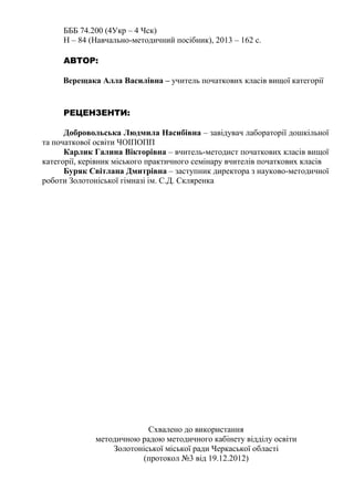 БББ 74.200 (4Укр – 4 Чск) 
Н – 84 (Навчально-методичний посібник), 2013 – 162 c. 
АВТОР: 
Верещака Алла Василівна – учитель початкових класів вищої категорії 
РЕЦЕНЗЕНТИ: 
Добровольська Людмила Насибівна – завідувач лабораторії дошкільної 
та початкової освіти ЧОІПОПП 
Карлик Галина Вікторівна – вчитель-методист початкових класів вищої 
категорії, керівник міського практичного семінару вчителів початкових класів 
Буряк Світлана Дмитрівна – заступник директора з науково-методичної 
роботи Золотоніської гімназі ім. С.Д. Скляренка 
Схвалено до використання 
методичною радою методичного кабінету відділу освіти 
Золотоніської міської ради Черкаської області 
(протокол №3 від 19.12.2012) 
 