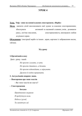 Виставка ППД «Освіта Черкащини» Особливості мовленнєвого розвитку… 33 
УРОК 4 
Тема. Твір - опис на основі власних спостережень «Верба» 
Мета: навчити дітей висловлювати свої думки за власним спостереженням; 
збагачувати активний та пасивний словник учнів, розвивати 
увагу, логічне мислення, спостережливість; виховувати любов 
до рідного краю. 
Обладнання: ілюстрації верби та інших дерев, картини із зображенням весни, 
таблиці. 
Хід уроку 
1.Організація класу 
Девіз уроку такий: 
Не просто слухати, а чути. 
Не просто дивитись, а бачити. 
Не просто відповідати, а міркувати. 
Дружно й плідно працювати. 
2. Актуалізація опорних знань 
- Повторення про типи текстів 
- Які типи текстів ви знаєте? 
- Спостереження 
Загадка 
Привітанням журавля 
Я пробуджую поля, 
Небеса і ручаї, 
Та заквітчую гаї. 
Золотоніська гімназія ім. С.Д. Скляренка Верещака А.В. 
 