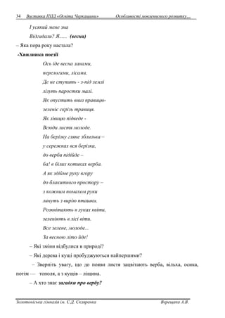 34 Виставка ППД «Освіта Черкащини» Особливості мовленнєвого розвитку… 
І усякий мене зна 
Відгадали? Я...... (весна) 
– Яка пора року настала? 
-Хвилинка поезії 
Ось іде весна ланами, 
перелогами, лісами. 
Де не ступить - з-під землі 
лізуть паростки малі. 
Як опустить вниз правицю- 
зеленіє скрізь травиця. 
Як лівицю підведе - 
Всюди листя молоде. 
На берізку гляне зблизька – 
у сережках вся берізка, 
до верби підійде – 
ба! в білих котиках верба. 
А як здійме руку вгору 
до блакитного простору – 
з кожним помахом руки 
линуть з вирію пташки. 
Розквітають в луках квіти, 
зеленіють в лісі віти. 
Все зелене, молоде... 
За весною літо йде! 
– Які зміни відбулися в природі? 
– Які дерева і кущі пробуджуються найпершими? 
– Зверніть увагу, що до появи листя зацвітають верба, вільха, осика, 
потім — тополя, а з кущів – ліщина. 
– А хто знає загадки про вербу? 
Золотоніська гімназія ім. С.Д. Скляренка Верещака А.В. 
 