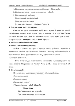 Виставка ППД «Освіта Черкащини» Особливості мовленнєвого розвитку… 35 
1. Білі ягнички стрибають по маленькій свічці. (Гілка верби) 
2. Стоїть над водою з розплетеною косою. (Верба) 
3 .Він лозовий, він вербовий, 
Він пухнастий, він бруньковий. 
Він не злазить із гіллячок 
Бо лякається собачок. (Весняний "котик") 
3. Повідомлення теми і мети уроку 
Сьогодні ми урок присвятимо вербі, яка є одним із символів нашої 
Батьківщини. Скажеш одне тільки слово - Україна - і в уяві обов'язково 
постають тополя в полі, хрущі над вишнями, калина в лузі, верба край долини. 
В народі кажуть: "Без верби і калини нема України". 
4. Лексико – стилістична підготовка 
а) Робота з тлумачним словником 
ВЕРБА - Дерево або кущ з гнучким гіллям, цілісними листками і 
зібраними в сережки одностатевими квітками. Спочатку з'являється цвіт, а 
тоді листочки. Якщо суцвіття чоловічі, то розпускаються котики. 
Хвилинка-цікавинка 
Верба росте там, де багато вологи. Близько 500 видів верб ростуть на 
нашій планеті. 30 припадає на Україну. Росте до 15м і вище протягом 50-60 
років. 
б) Вірші про вербу 
Поети всіх епох вдаються до художнього образу вербоньки. 
Струна, як тополя, 
Гнучка, як лозина, 
Ростеш ти в коханні 
У батька дитина. (Яків Щоголів) 
Лісова пісня 
Мені здається часом, що верба, 
Ота стара, сухенька, то — матуся. 
Золотоніська гімназія ім. С.Д. Скляренка Верещака А.В. 
 