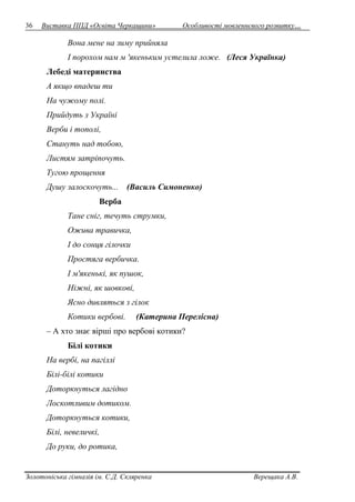 36 Виставка ППД «Освіта Черкащини» Особливості мовленнєвого розвитку… 
Вона мене на зиму прийняла 
І порохом нам м 'якеньким устелила ложе. (Леся Українка) 
Лебеді материнства 
А якщо впадеш ти 
На чужому полі. 
Прийдуть з Україні 
Верби і тополі, 
Стануть над тобою, 
Листям затріпочуть. 
Тугою прощення 
Душу залоскочуть... (Василь Симоненко) 
Верба 
Тане сніг, течуть струмки, 
Ожива травичка, 
І до сонця гілочки 
Простяга вербичка. 
І м'якенькі, як пушок, 
Ніжні, як шовкові, 
Ясно дивляться з гілок 
Котики вербові. (Катерина Перелісна) 
– А хто знає вірші про вербові котики? 
Білі котики 
На вербі, на пагіллі 
Білі-білі котики 
Доторкнуться лагідно 
Лоскотливим дотиком. 
Доторкнуться котики, 
Білі, невеличкі, 
До руки, до ротика, 
Золотоніська гімназія ім. С.Д. Скляренка Верещака А.В. 
 