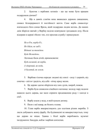 Виставка ППД «Освіта Черкащини» Особливості мовленнєвого розвитку… 39 
2. Букетик з вербових котиків - що ще може бути кращим 
подарунком дівчині? 
4. Ще в давніх слов'ян вона вважалася деревом священним, 
символ безперервності й постійності життя. Саме верба символізує 
язичеського бога сонця Ярила, який подарував людям вогонь. До наших 
днів зберігся звичай: у Вербну неділю освячували і роздавали лозу. Після 
відправи в церкві «били» тих, хто проспав службу і приказували: 
Не я б'ю, верба б'є, 
Не бійся, не заб'є. 
Віднині за тиждень 
Буде Великдень. 
Легенько били дітей, примовляючи: 
Будь великий, як верба, 
А здоровий, як вода, 
А багатий, як земля. 
5. Вербова гілочка передає людині від землі - силу і здоров'я, від 
сонечка - світло і радість, від себе - вічну красу весни. 
6. Це дерево здатне оберігати від злих духів, хвороб, пожеж. 
7. Верба була символом сімейного вогнища: молоду пару водили 
навколо цього дерева, що мало сприяти продовженню роду і злагоді в 
сім'ї. 
8. Вербу клали у воду, в якій купали дитину. 
9. Пили з неї навар, як болить голова. 
10. Гілки верби використовують для плетіння різних виробів. З 
листя добувають жовту фарбу. На будівництві не використовується, тому 
що дерево не міцне. Здавна з білої верби виробляють музичні 
інструменти: бандури, кобзи і вербові сопілочки. 
Золотоніська гімназія ім. С.Д. Скляренка Верещака А.В. 
 