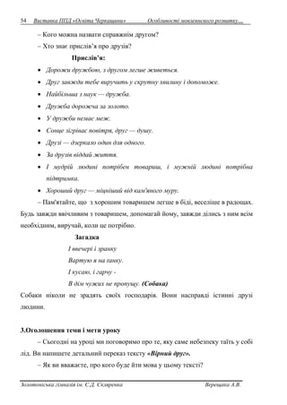 54 Виставка ППД «Освіта Черкащини» Особливості мовленнєвого розвитку… 
– Кого можна назвати справжнім другом? 
– Хто знає прислів’я про друзів? 
Прислів’я: 
 Дорожи дружбою, з другом легше живеться. 
 Друг завжди тебе виручить у скрутну хвилину і допоможе. 
 Найбільша з наук — дружба. 
 Дружба дорожча за золото. 
 У дружби немає меж. 
 Сонце зігріває повітря, друг — душу. 
 Друзі — дзеркало один для одного. 
 За друзів віддай життя. 
 І мудрій людині потрібен товариш, і мужній людині потрібна 
підтримка. 
 Хороший друг — міцніший від кам'яного муру. 
– Пам'ятайте, що з хорошим товаришем легше в біді, веселіше в радощах. 
Будь завжди ввічливим з товаришем, допомагай йому, завжди ділись з ним всім 
необхідним, виручай, коли це потрібно. 
Загадка 
І ввечері і зранку 
Вартую я на ґанку. 
І кусаю, і гарчу - 
В дім чужих не пропущу. (Собака) 
Собаки ніколи не зрадять своїх господарів. Вони насправді істинні друзі 
людини. 
3.Оголошення теми і мети уроку 
– Сьогодні на уроці ми поговоримо про те, яку саме небезпеку таїть у собі 
лід. Ви напишете детальний переказ тексту «Вірний друг». 
– Як ви вважаєте, про кого буде йти мова у цьому тексті? 
Золотоніська гімназія ім. С.Д. Скляренка Верещака А.В. 
 