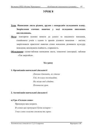 Виставка ППД «Освіта Черкащини» Особливості мовленнєвого розвитку… 65 
УРОК 8 
Тема. Написання листа рідним, друзям з попереднім складанням плану. 
Закріплення етичних навичок у ході складання письмових 
висловлювань. 
Мета: повторити основні вимоги до усного та писемного мовлення, 
ознайомити учнів з одним із зразків ділового мовлення – листом; 
закріплювати практичні навички етики мовлення; розвивати культуру 
мовлення; виховувати охайність. старанність. 
Обладнання: схема-таблиця написання листа, тематичні ілюстрації, таблиця 
«Так звертайся». 
Хід уроку 
1. Організація навчальної діяльності 
Дзвоник дзвонить, не стихає 
Гей, до класу поспішайте, 
На місця свої сідайте, 
Починаємо урок. 
2. Активізація навчальної діяльності 
а) Гра «Склади слово» 
Пропоную вам пограти. 
В словах цих пропущені букви немарно  
З них слово скласти зможеш ти гарно. 
Золотоніська гімназія ім. С.Д. Скляренка Верещака А.В. 
 