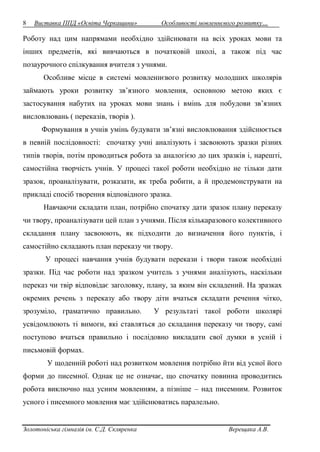 8 Виставка ППД «Освіта Черкащини» Особливості мовленнєвого розвитку… 
Роботу над цим напрямами необхідно здійснювати на всіх уроках мови та 
інших предметів, які вивчаються в початковій школі, а також під час 
позаурочного спілкування вчителя з учнями. 
Особливе місце в системі мовленнєвого розвитку молодших школярів 
займають уроки розвитку зв’язного мовлення, основною метою яких є 
застосування набутих на уроках мови знань і вмінь для побудови зв’язних 
висловлювань ( переказів, творів ). 
Формування в учнів умінь будувати зв’язні висловлювання здійснюється 
в певній послідовності: спочатку учні аналізують і засвоюють зразки різних 
типів творів, потім проводиться робота за аналогією до цих зразків і, нарешті, 
самостійна творчість учнів. У процесі такої роботи необхідно не тільки дати 
зразок, проаналізувати, розказати, як треба робити, а й продемонструвати на 
прикладі спосіб творення відповідного зразка. 
Навчаючи складати план, потрібно спочатку дати зразок плану переказу 
чи твору, проаналізувати цей план з учнями. Після кількаразового колективного 
складання плану засвоюють, як підходити до визначення його пунктів, і 
самостійно складають план переказу чи твору. 
У процесі навчання учнів будувати перекази і твори також необхідні 
зразки. Під час роботи над зразком учитель з учнями аналізують, наскільки 
переказ чи твір відповідає заголовку, плану, за яким він складений. На зразках 
окремих речень з переказу або твору діти вчаться складати речення чітко, 
зрозуміло, граматично правильно. У результаті такої роботи школярі 
усвідомлюють ті вимоги, які ставляться до складання переказу чи твору, самі 
поступово вчаться правильно і послідовно викладати свої думки в усній і 
письмовій формах. 
У щоденній роботі над розвитком мовлення потрібно йти від усної його 
форми до писемної. Однак це не означає, що спочатку повинна проводитись 
робота виключно над усним мовленням, а пізніше – над писемним. Розвиток 
усного і писемного мовлення має здійснюватись паралельно. 
Золотоніська гімназія ім. С.Д. Скляренка Верещака А.В. 
 