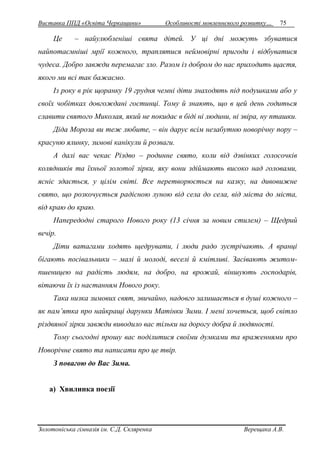 Виставка ППД «Освіта Черкащини» Особливості мовленнєвого розвитку… 75 
Це – найулюбленіші свята дітей. У ці дні можуть збуватися 
найпотаємніші мрії кожного, траплятися неймовірні пригоди і відбуватися 
чудеса. Добро завжди перемагає зло. Разом із добром до нас приходить щастя, 
якого ми всі так бажаємо. 
Із року в рік щоранку 19 грудня чемні діти знаходять під подушками або у 
своїх чобітках довгождані гостинці. Тому й знають, що в цей день годиться 
славити святого Миколая, який не покидає в біді ні людини, ні звіра, ну пташки. 
Діда Мороза ви теж любите, – він дарує всім незабутню новорічну пору – 
красуню ялинку, зимові канікули й розваги. 
А далі вас чекає Різдво – родинне свято, коли від дзвінких голосочків 
колядників та їхньої золотої зірки, яку вони здіймають високо над головами, 
ясніє здається, у цілім світі. Все перетворюється на казку, на дивовижне 
свято, що розкочується радісною луною від села до села, від міста до міста, 
від краю до краю. 
Напередодні старого Нового року (13 січня за новим стилем) – Щедрий 
вечір. 
Діти ватагами ходять щедрувати, і люди радо зустрічають. А вранці 
бігають посівальники – малі й молоді, веселі й кмітливі. Засівають житом- 
пшеницею на радість людям, на добро, на врожай, віншують господарів, 
вітаючи їх із настанням Нового року. 
Така низка зимових свят, звичайно, надовго залишається в душі кожного – 
як пам’ятка про найкращі дарунки Матінки Зими. І мені хочеться, щоб світло 
різдвяної зірки завжди виводило вас тільки на дорогу добра й людяності. 
Тому сьогодні прошу вас поділитися своїми думками та враженнями про 
Новорічне свято та написати про це твір. 
З повагою до Вас Зима. 
а) Хвилинка поезії 
Золотоніська гімназія ім. С.Д. Скляренка Верещака А.В. 
 