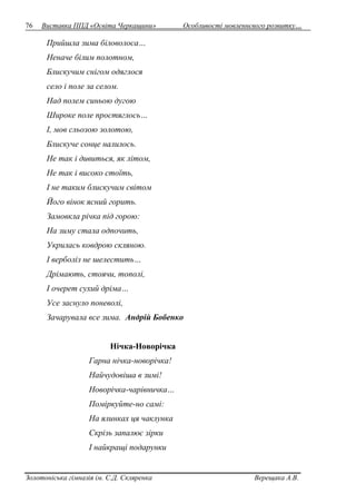 76 Виставка ППД «Освіта Черкащини» Особливості мовленнєвого розвитку… 
Прийшла зима біловолоса… 
Неначе білим полотном, 
Блискучим снігом одяглося 
село і поле за селом. 
Над полем синьою дугою 
Широке поле простяглось… 
І, мов сльозою золотою, 
Блискуче сонце налилось. 
Не так і дивиться, як літом, 
Не так і високо стоїть, 
І не таким блискучим світом 
Його вінок ясний горить. 
Замовкла річка під горою: 
На зиму стала одпочить, 
Укрилась ковдрою скляною. 
І верболіз не шелестить… 
Дрімають, стоячи, тополі, 
І очерет сухий дріма… 
Усе заснуло поневолі, 
Зачарувала все зима. Андрій Бобенко 
Нічка-Новорічка 
Гарна нічка-новорічка! 
Найчудовіша в зимі! 
Новорічка-чарівничка… 
Поміркуйте-но самі: 
На ялинках ця чаклунка 
Скрізь запалює зірки 
І найкращі подарунки 
Золотоніська гімназія ім. С.Д. Скляренка Верещака А.В. 
 
