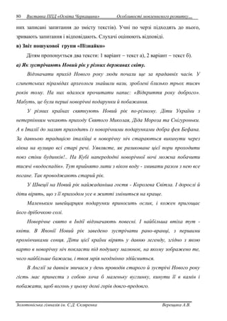 80 Виставка ППД «Освіта Черкащини» Особливості мовленнєвого розвитку… 
них записані запитання до змісту текстів). Учні по черзі підходять до нього, 
зривають запитання і відповідають. Слухачі оцінюють відповіді. 
в) Звіт пошукової групи «Пізнайко» 
Дітям пропонується два тексти: 1 варіант  текст а), 2 варіант  текст б). 
а) Як зустрічають Новий рік у різних державах світу. 
Відзначати прихід Нового року люди почали ще за прадавніх часів. У 
єгипетських пірамідах археологи знайшли вази, зроблені близько трьох тисяч 
років тому. На них вдалося прочитати напис: «Відкриття року доброго». 
Мабуть, це були перші новорічні подарунки й побажання. 
У різних країнах святкують Новий рік по-різному. Діти України з 
нетерпінням чекають приходу Святого Миколая, Діда Мороза та Снігуроньки. 
А в Італії до малят приходить із новорічними подарунками добра фея Бефана. 
За давньою традицією італійці в новорічну ніч стараються викинути через 
вікна на вулицю всі старі речі. Уявляєте, як ризиковане цієї пори проходити 
повз стіни будинків!.. На Кубі напередодні новорічної ночі можна побачити 
тисячі «водоспадів». Тут прийнято лити з вікон воду - змивати разом з нею все 
погане. Так проводжають старий рік. 
У Швеції на Новий рік найжаданіша гостя - Королева Світла. І дорослі й 
діти вірять, що з її приходом усе в житті зміниться на краще. 
Маленьким швейцарцям подарунки приносить ослик, і кожен пригощає 
його дрібочкою солі. 
Новорічне свято в Індії відзначають повесні. І найбільша втіха тут - 
квіти. В Японії Новий рік заведено зустрічати рано-вранці, з першими 
промінчиками сонця. Діти цієї країни вірять у давню легенду, згідно з якою 
варто в новорічну ніч покласти під подушку малюнок, на якому зображено те, 
чого найбільше бажаєш, і твоя мрія неодмінно здійсниться. 
В Англії за давнім звичаєм у день проводів старого й зустрічі Нового року 
гість має принести з собою хоча б маленьку вуглинку, кинути її в камін і 
побажати, щоб вогонь у цьому домі горів довго-предовго. 
Золотоніська гімназія ім. С.Д. Скляренка Верещака А.В. 
 