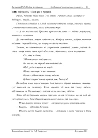 Виставка ППД «Освіта Черкащини» Особливості мовленнєвого розвитку… 81 
б) Як святкують Новий рік в Україні. 
Ранок. Навколо тихо-тихо. Усе спить. Раптом хтось застукав у 
двері раз... другий... замовк. 
Господиня схопилася з ліжка, нашвидку одягнула кожух, накинула хустку 
і, човгаючи повстяниками, пішла відчиняти двері. 
— А, це посівальник! Просимо, просимо до хати, — нібито жартуючи, 
загомоніла господиня. 
До хати ввійшов хлопчик років восьми. Він був у великих, мабуть, татових 
чоботях і смушевій шапці, що насунулась йому аж на очі. 
Хлопець, не відповідаючи на запрошення господині, мовчки увійшов до 
хати, скинув шапку, став перед образами і, збиваючись, почав вигукувати: 
Сію, сію, посіваю, 
З Новим роком поздоровляю, 
На щастя, на здоров'я та на Новий рік, 
Щоб уродило краще, як торік, 
Жито, пшениця і всяка пашниця, 
Коноплі під стелю на велику куделю. 
Будьте здорові з Новим роком та з Василем! 
Він набрав повні жмені пшениці і посівав нею образи, вишивані рушники, 
сухі васильки та лампадку. Зерно стукало об скло та стіну, падало, 
підскакуючи, на білу скатерку, хліб та чисто заметену підлогу. 
Збоку від посівальника стояла маленька дочка господині, що на той час 
уже прокинулась. Вона збирала зерно і вголос лічила: раз, два, три... 
— Ну що, багато зловила зерен? — ласкавим голосом запитала мати. 
— Багато, — відповіла дівчинка. 
— Отож і щастя багато матимеш, — потішила її мати і вийшла в другу 
кімнату. 
Золотоніська гімназія ім. С.Д. Скляренка Верещака А.В. 
 
