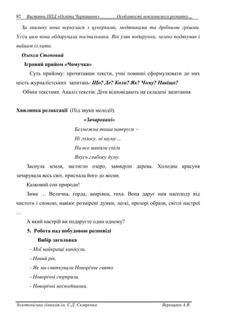 82 Виставка ППД «Освіта Черкащини» Особливості мовленнєвого розвитку… 
За хвилину вона вернулася з цукерками, медяниками та дрібними грішми. 
Усім цим вона обдарувала посівальника. Він узяв подарунки, чемно подякував і 
вийшов із хати. 
Олекса Степовий 
Ігровий прийом «Чомучка» 
Суть прийому: прочитавши тексти, учні повинні сформулювати до них 
шість журналістських запитань: Що? Де? Коли? Як? Чому? Навіщо? 
Обмін текстами. Аналіз текстів. Діти відповідають на складені запитання. 
Хвилинка релаксації (Під звуки мелодії). 
«Зачаровані» 
Безмежна тиша навкруги  
Ні голосу, ні шуму… 
На все навіяли сніги 
Якусь глибоку думу. 
Заснула земля, застигло озеро, завмерли дерева. Холодна красуня 
зачарувала весь світ, приспала його до весни. 
Казковий сон природи! 
Зима … Велична, горда, замріяна, тиха. Вона дарує нам насолоду від 
чистоти і спокою, навіює розмірені думки, легкі, прозорі образи, світлі настрої 
… 
А який настрій ви подаруєте один одному? 
5. Робота над побудовою розповіді 
Вибір заголовка 
- Мої найкращі канікули. 
- Новий рік. 
- Як ми святкували Новорічне свято. 
- Новорічні сюрпризи. 
- Новорічні несподіванки. 
Золотоніська гімназія ім. С.Д. Скляренка Верещака А.В. 
 
