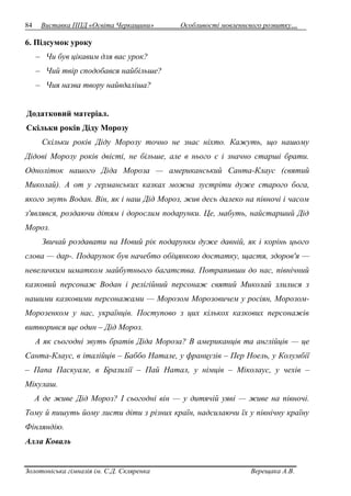 84 Виставка ППД «Освіта Черкащини» Особливості мовленнєвого розвитку… 
6. Підсумок уроку 
– Чи був цікавим для вас урок? 
– Чий твір сподобався найбільше? 
– Чия назва твору найвдаліша? 
Додатковий матеріал. 
Скільки років Діду Морозу 
Скільки років Діду Морозу точно не знає ніхто. Кажуть, що нашому 
Дідові Морозу років двісті, не більше, але в нього є і значно старші брати. 
Одноліток нашого Діда Мороза — американський Санта-Клаус (святий 
Миколай). А от у германських казках можна зустріти дуже старого бога, 
якого звуть Водан. Він, як і наш Дід Мороз, жив десь далеко на півночі і часом 
з'являвся, роздаючи дітям і дорослим подарунки. Це, мабуть, найстарший Дід 
Мороз. 
Звичай роздавати на Новий рік подарунки дуже давній, як і корінь цього 
слова — дар-. Подарунок був начебто обіцянкою достатку, щастя, здоров'я — 
невеличким шматком майбутнього багатства. Потрапивши до нас, північний 
казковий персонаж Водан і релігійний персонаж святий Миколай злилися з 
нашими казковими персонажами — Морозом Морозовичем у росіян, Морозом- 
Морозенком у нас, українців. Поступово з цих кількох казкових персонажів 
витворився ще один – Дід Мороз. 
А як сьогодні звуть братів Діда Мороза? В американців та англійців — це 
Санта-Клаус, в італійців – Баббо Натале, у французів – Пер Ноель, у Колумбії 
– Папа Паскуале, в Бразилії – Пай Натал, у німців – Міколаус, у чехів – 
Мікулаш. 
А де живе Дід Мороз? І сьогодні він — у дитячій уяві — живе на півночі. 
Тому й пишуть йому листи діти з різних країн, надсилаючи їх у північну країну 
Фінляндію. 
Алла Коваль 
Золотоніська гімназія ім. С.Д. Скляренка Верещака А.В. 
 