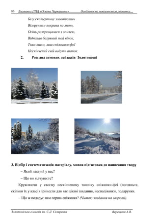86 Виставка ППД «Освіта Черкащини» Особливості мовленнєвого розвитку… 
Білу скатертину золотистим 
Візерунком покрива на мить. 
Осінь розпрощалася з землею, 
Відпалав багряний той вінок, 
Тихо-тихо, лиш сніжинки-феї 
Нескінчений свій ведуть танок. 
2. Розгляд зимових пейзажів Золотоноші 
3. Відбір і систематизація матеріалу, мовна підготовка до написання твору 
 Який настрій у вас? 
 Що ви відчуваєте? 
Кружляючи у своєму нескінченому таночку сніжинки-феї (погляньте, 
скільки їх у класі) принесли для вас цікаві завдання, несподіванки, подарунки. 
 Що ж подарує нам перша сніжинка? (Читаю завдання на звороті). 
Золотоніська гімназія ім. С.Д. Скляренка Верещака А.В. 
 