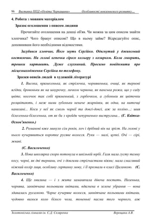 96 Виставка ППД «Освіта Черкащини» Особливості мовленнєвого розвитку… 
4. Робота з мовним матеріалом 
Зразок оголошення з описом людини 
Прочитайте оголошення на дошці об'яв. Чи можна за цим описом знайти 
хлопчика? Чого бракує описові? Що в ньому зайве? Відредагуйте опис, 
доповнивши його необхідними відомостями. 
Загубився хлопчик. Його звуть Сергійко. Одягнутий у джинсовий 
костюмчик. На голові кепочка сірого кольору з козирком. Коли говорить, 
трошки картавить. Дуже слухняний. Просимо повідомити про 
місцезнаходження Сергійка по телефону. 
Зразки описів людей в художній літературі 
1. Висока, прямесенька, як стрілочка, чорнявенька, очиці, як тернові 
ягідки, бровоньки як на шнурочку, личком червона, як панська рожа, що у саду 
цвіте, носочок так собі пряменький, з горбочком, а губоньки як цвіточки 
розцвітають, і меж ними зубоньки неначе жарнівки, як одна, на ниточці 
нанизані... Коси у неї як смоль чорнії та довгі-довгі, аж за коліно...; шия 
білесенька-білесенька, от як би з крейди чепурненько вистругана... (Г. Квітка- 
Основ'яненко.) 
2. Романові вже минуло сім років, хоч і дрібний він на зріст. На голові у 
нього кучерявиться коротке русяве волосся. Руки — малі, цупкі. Очі — сірі, 
жваві. 
(С. Васильченко) 
3. Нова школярка скоро потонула в шкільній юрбі. Галя мала густу темну 
косу, чорні, як дві тернини, очі з довгими стрілчастими віями; мала смаглявий 
ніжний колір лиця, особливу гортанну мову, і її прозвали в класі Циганкою. (С. 
Васильченко) 
4. Ще хвилина — і з жита заманячила дівоча постать. Низенька, 
чорнява, заквітчана польовими квітами, вдягнена в зелене убрання — вона 
здавалась русалкою. Чорне кучеряве волосся, заквітчане польовими квітами, 
чудовно вилося коло білого чола, тоненькі пасма того чорного, аж 
Золотоніська гімназія ім. С.Д. Скляренка Верещака А.В. 
 